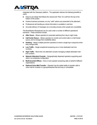 integrated with the Clearspan platform. The application delivers the following benefits to
              users:
                  Easy-to-use design that follows the natural work “flow” of a call from the top to the
                  bottom of the screen.
                  Intuitive business processes, as only “valid” options are presented to the attendant.
                  Professional call handling as critical information is available in real time.
                  Accurate delivery of messages via a one-step process when people are unavailable.

              The BroadWorks Receptionist can be used under a number of different operational
              scenarios. These scenarios include:
                  After Hours – Allows operators to automate switching from day to night mode.
                  Call Center Queue – Allows operators to monitor and control calls in a Call Center
                  queue, and to manage their availability status.
                  Hoteling – Allows multiple part-time operators to share a single log-in sequence when
                  they change shifts.
                  Low Traffic – Single receptionist answering one or more dedicated main line
                  numbers.
                  High Traffic – More than one attendant console managing multiple dedicated main
                  line numbers.
                  Network Attendant Console – Geographically dispersed operators supporting each
                  other in an enterprise configuration.
                  Multi-tenanted Offices – One or more operator answering calls on behalf of different
                  organizations.
                  Optional Voice Mail Transfer – Operator has the added ability to transfer calls to
                  voice mail for contacts in a group/enterprise that are busy or unavailable.




CLEARSPAN ENTERPRISE SOLUTIONS GUIDE                                                      AASTRA - 2739-001
2007 AASTRA NTECOM PRELIMINARY                                                                    PAGE 31 OF 55
 