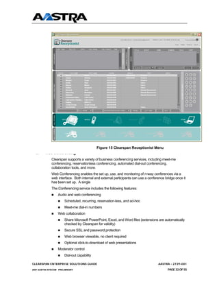 Figure 15 Clearspan Receptionist Menu
 4.7     Web Conferencing
              Clearspan supports a variety of business conferencing services, including meet-me
              conferencing, reservationless conferencing, automated dial-out conferencing,
              collaboration tools, and more.
              Web Conferencing enables the set up, use, and monitoring of n-way conferences via a
              web interface. Both internal and external participants can use a conference bridge once it
              has been set up. A single
              The Conferencing service includes the following features:
                  Audio and web conferencing
                       Scheduled, recurring, reservation-less, and ad-hoc
                       Meet-me dial-in numbers
                  Web collaboration
                       Share Microsoft PowerPoint, Excel, and Word files (extensions are automatically
                       checked by Clearspan for validity)
                       Secure SSL and password protection
                       Web browser viewable, no client required
                       Optional click-to-download of web presentations
                  Moderator control
                       Dial-out capability

CLEARSPAN ENTERPRISE SOLUTIONS GUIDE                                                 AASTRA - 2739-001
2007 AASTRA NTECOM PRELIMINARY                                                              PAGE 32 OF 55
 