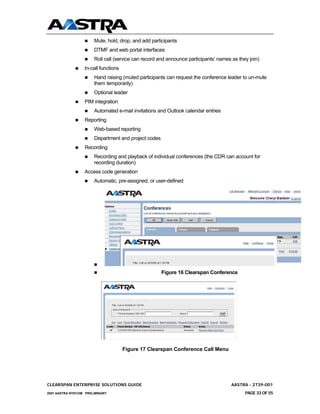 Mute, hold, drop, and add participants
                       DTMF and web portal interfaces
                       Roll call (service can record and announce participants’ names as they join)
                  In-call functions
                       Hand raising (muted participants can request the conference leader to un-mute
                       them temporarily)
                       Optional leader
                  PIM integration
                       Automated e-mail invitations and Outlook calendar entries
                  Reporting
                       Web-based reporting
                       Department and project codes
                  Recording
                       Recording and playback of individual conferences (the CDR can account for
                       recording duration)
                  Access code generation
                       Automatic, pre-assigned, or user-defined




                                                      Figure 16 Clearspan Conference




                                      Figure 17 Clearspan Conference Call Menu




CLEARSPAN ENTERPRISE SOLUTIONS GUIDE                                                  AASTRA - 2739-001
2007 AASTRA NTECOM PRELIMINARY                                                              PAGE 33 OF 55
 