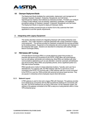 4.8     Clearspan Deployment Studio
              The Deployment Studio facilitates the customization, deployment, and management of
              Clearspan Assistant, Assistant - Enterprise, Receptionist, and Call Center -
              Agent/Supervisor desktop client software by enterprise providers. Providers can configure
              a variety of client settings, such as branding, networking, localization, and additional
              pre-defined settings, for Assistant, Assistant - Enterprise, Receptionist, and Call Center.
              The Deployment Studio is required to deploy all Clearspan clients.
              Enterprise providers proceed through an intuitive GUI to fully customize their client
              applications to suit their specific requirements.



 5      Integrating with Legacy Equipment

              This section describes solutions for integrating Clearspan with existing enterprise voice
              networks. This is often required in multi-site enterprises with a large investment in legacy
              voice equipment. The services provided by Clearspan complement the services provided
              by the existing solution. Equipment on the enterprise site communicates with Clearspan in
              the enterprise data center. Solutions are described for enterprises with existing Private
              Branch Exchanges (PBXs).


 5.1     PBX Solution (SIP Trunking)
              A Private Branch Exchange (PBX) is a private telephone system that provides on-
              premises dial service and connections to the PSTN. A PBX offers call control features
              such as call waiting, call transfer and conferencing. Most PBXs can interface with other
              communications applications such as auto attendant, voicemail, automatic call distribution
              and call accounting. Many PBXs use proprietary phones, since a significant portion of a
              PBX sale involves handsets.
              PBXs typically serve medium to large enterprises locations. Typically, each user has a
              dedicated line. For outgoing calls, the PBX switches calls from a user line to a trunk
              connected to the PSTN. For incoming calls, a PBX switches calls from a trunk connected
              to the PSTN to a user line. PBXs provide both personal and group based services. They
              are popular in enterprises where employees require direct dial access.


5.1.1    Network Layout
              A PBX gateway is used to inter-work a legacy PBX with Clearspan. The gateway provides
              trunk interfaces for connectivity with the PBX and Ethernet interfaces for connectivity with
              the LAN. The PSTN interfaces are via CAS or PRI trunks. On the Clearspan system, the
              address of the gateway connected to the PBX is setup as a routing element within a Voice
              VPN enterprise group.




CLEARSPAN ENTERPRISE SOLUTIONS GUIDE                                                   AASTRA - 2739-001
2007 AASTRA NTECOM PRELIMINARY                                                                PAGE 34 OF 55
 