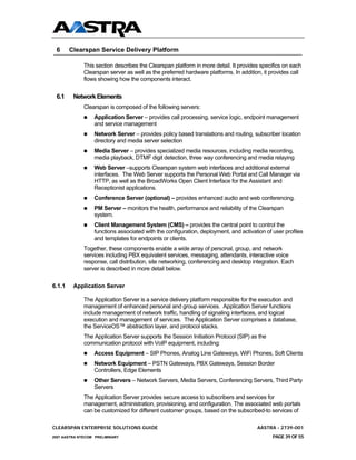 6      Clearspan Service Delivery Platform

              This section describes the Clearspan platform in more detail. It provides specifics on each
              Clearspan server as well as the preferred hardware platforms. In addition, it provides call
              flows showing how the components interact.


 6.1     Network Elements
              Clearspan is composed of the following servers:
                  Application Server – provides call processing, service logic, endpoint management
                  and service management
                  Network Server – provides policy based translations and routing, subscriber location
                  directory and media server selection
                  Media Server – provides specialized media resources, including media recording,
                  media playback, DTMF digit detection, three way conferencing and media relaying
                  Web Server –supports Clearspan system web interfaces and additional external
                  interfaces. The Web Server supports the Personal Web Portal and Call Manager via
                  HTTP, as well as the BroadWorks Open Client Interface for the Assistant and
                  Receptionist applications.
                  Conference Server (optional) – provides enhanced audio and web conferencing.
                  PM Server – monitors the health, performance and reliability of the Clearspan
                  system.
                  Client Management System (CMS) – provides the central point to control the
                  functions associated with the configuration, deployment, and activation of user profiles
                  and templates for endpoints or clients.
              Together, these components enable a wide array of personal, group, and network
              services including PBX equivalent services, messaging, attendants, interactive voice
              response, call distribution, site networking, conferencing and desktop integration. Each
              server is described in more detail below.


6.1.1    Application Server

              The Application Server is a service delivery platform responsible for the execution and
              management of enhanced personal and group services. Application Server functions
              include management of network traffic, handling of signaling interfaces, and logical
              execution and management of services. The Application Server comprises a database,
              the ServiceOS™ abstraction layer, and protocol stacks.
              The Application Server supports the Session Initiation Protocol (SIP) as the
              communication protocol with VoIP equipment, including:
                  Access Equipment – SIP Phones, Analog Line Gateways, WiFi Phones, Soft Clients
                  Network Equipment – PSTN Gateways, PBX Gateways, Session Border
                  Controllers, Edge Elements
                  Other Servers – Network Servers, Media Servers, Conferencing Servers, Third Party
                  Servers
              The Application Server provides secure access to subscribers and services for
              management, administration, provisioning, and configuration. The associated web portals
              can be customized for different customer groups, based on the subscribed-to services of

CLEARSPAN ENTERPRISE SOLUTIONS GUIDE                                                  AASTRA - 2739-001
2007 AASTRA NTECOM PRELIMINARY                                                               PAGE 39 OF 55
 
