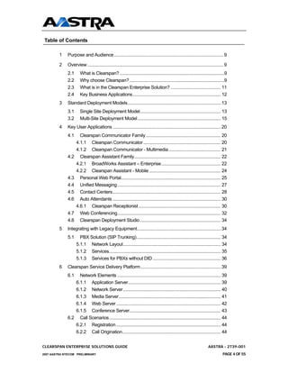 Table of Contents

         1    Purpose and Audience .......................................................................................... 9

         2    Overview ................................................................................................................ 9
              2.1      What is Clearspan? ........................................................................................9
              2.2      Why choose Clearspan?................................................................................9
              2.3      What is in the Clearspan Enterprise Solution? .......................................... 11
              2.4      Key Business Applications.......................................................................... 12
         3    Standard Deployment Models.............................................................................13
              3.1      Single Site Deployment Model.................................................................... 13
              3.2      Multi-Site Deployment Model...................................................................... 15
         4    Key User Applications .........................................................................................20
              4.1     Clearspan Communicator Family ............................................................... 20
                    4.1.1 Clearspan Communicator ................................................................. 20
                    4.1.2 Clearspan Communicator - Multimedia............................................ 21
              4.2     Clearspan Assistant Family......................................................................... 22
                    4.2.1 BroadWorks Assistant – Enterprise.................................................. 22
                    4.2.2 Clearspan Assistant - Mobile ............................................................ 24
              4.3     Personal Web Portal.................................................................................... 25
              4.4     Unified Messaging ....................................................................................... 27
              4.5     Contact Centers........................................................................................... 28
              4.6     Auto Attendants ........................................................................................... 30
                    4.6.1 Clearspan Receptionist ..................................................................... 30
              4.7     Web Conferencing....................................................................................... 32
              4.8     Clearspan Deployment Studio .................................................................... 34
         5    Integrating with Legacy Equipment.....................................................................34
              5.1     PBX Solution (SIP Trunking)....................................................................... 34
                    5.1.1 Network Layout.................................................................................. 34
                    5.1.2 Services.............................................................................................. 35
                    5.1.3 Services for PBXs without DID ......................................................... 36
         6    Clearspan Service Delivery Platform ..................................................................39
              6.1  Network Elements ....................................................................................... 39
                 6.1.1 Application Server.............................................................................. 39
                 6.1.2 Network Server .................................................................................. 40
                 6.1.3 Media Server...................................................................................... 41
                 6.1.4 Web Server ........................................................................................ 42
                 6.1.5 Conference Server............................................................................. 43
              6.2 Call Scenarios.............................................................................................. 44
                 6.2.1 Registration ........................................................................................ 44
                 6.2.2 Call Origination................................................................................... 44


CLEARSPAN ENTERPRISE SOLUTIONS GUIDE                                                                                      AASTRA - 2739-001
2007 AASTRA NTECOM PRELIMINARY                                                                                                       PAGE 4 OF 55
 