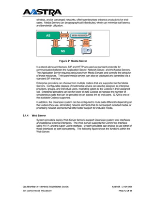 wireless, and/or converged networks, offering enterprises enhance productivity for end-
              users. Media Servers can be geographically distributed, which can minimize call latency
              and bandwidth utilization.


                        AS            HTTP

                                 S             S            RTP
                                 I             I           RTCP
                                 P             P

                                      NS


                                     Figure 21 Media Server

              In a stand-alone architecture, SIP and HTTP are used as standard protocols for
              communication between the Application Server, Network Server, and the Media Servers.
              The Application Server requests resources from Media Servers and controls the behavior
              of those resources. Third-party media servers can also be deployed and controlled via a
              standard SIP interface.
              Enterprise providers can choose from multiple codecs that are supported on the Media
              Servers. Configurable classes of multimedia service can also be assigned to enterprise
              providers, groups, and individual users, restricting callers to the Codecs in their assigned
              set. Enterprise providers can opt for lower bit-rate Codecs to increase the number of
              simultaneous calls that can be provided on an access link to end users. G.729 is one of
              the available Codecs supported.
              In addition, the Clearspan system can be configured to route calls differently depending on
              the Codecs they use, eliminating network elements that do not support included media, or
              prioritizing network elements that offer better support for included media.


6.1.4    Web Server
              System providers deploy Web Server farms to support Clearspan system web interfaces
              and additional external interfaces. The Web Server supports the CommPilot Interface
              using HTTP, and the Open Client Interface. System providers can choose to use either of
              these interfaces or both concurrently. The following figure shows the functions within the
              Web Server:




CLEARSPAN ENTERPRISE SOLUTIONS GUIDE                                                    AASTRA - 2739-001
2007 AASTRA NTECOM PRELIMINARY                                                                PAGE 42 OF 55
 