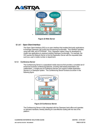 Web Portals,
                                                               End Users and
                                       Applications
                                                               Administrators
                                       and Plug Ins

                                               O                        H
                                               C                        T
                                               I                        T
                                                                        P




                                                       O       L
                                       Data            C       O       Subscriber
                                      Access           I       C        Location



                               •


                                       Figure 22 Web Server


 6.1.4.1 Open Client Interface
              The Open Client Interface (OCI) is an open interface that enables third-party applications
              to leverage Clearspan call control and provisioning functionality. This interface operates
              using both XML and HTTP/SOAP. Thus, Clearspan makes it easy for developers to
              create new applications to augment existing Clearspan functionality. For example, the
              OCI queries the Network Server to find the Application Server with the requested data
              such as a user’s mobile number or department.

6.1.5    Conference Server
              The Conferencing Server is a specialized media resource that provides a complete set of
              enhanced business conferencing features, including web-based presentation and
              collaboration. A single pool of Conference Servers can support multiple Application
              Servers in a Clearspan system. The Conferencing Server functions as shown in the
              following figure:

                                               Access and Network
                                                    Devices



                                                       R
                                                       T
                                                       P




                                                   S       H
                                    Resource               T          Data
                                                   I       T
                                     Control       P                Retrieval
                                                           P



                           •


                                   Figure 23 Conference Server

              The Conferencing Server is fully integrated with the Clearspan back office and operates
              on standard hardware, thereby allowing for cost-effective scaling with the rest of the
              platform.




CLEARSPAN ENTERPRISE SOLUTIONS GUIDE                                                  AASTRA - 2739-001
2007 AASTRA NTECOM PRELIMINARY                                                              PAGE 43 OF 55
 