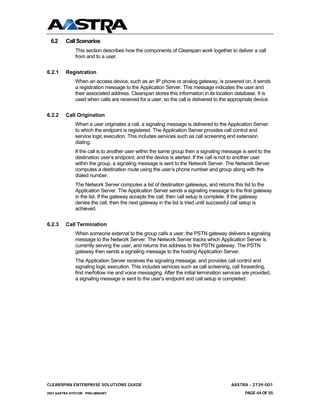 6.2     Call Scenarios
              This section describes how the components of Clearspan work together to deliver a call
              from and to a user.


6.2.1    Registration
              When an access device, such as an IP phone or analog gateway, is powered on, it sends
              a registration message to the Application Server. This message indicates the user and
              their associated address. Clearspan stores this information in its location database. It is
              used when calls are received for a user, so the call is delivered to the appropriate device.


6.2.2    Call Origination
              When a user originates a call, a signaling message is delivered to the Application Server
              to which the endpoint is registered. The Application Server provides call control and
              service logic execution. This includes services such as call screening and extension
              dialing.
              If the call is to another user within the same group then a signaling message is sent to the
              destination user’s endpoint, and the device is alerted. If the call is not to another user
              within the group, a signaling message is sent to the Network Server. The Network Server
              computes a destination route using the user’s phone number and group along with the
              dialed number.
              The Network Server computes a list of destination gateways, and returns this list to the
              Application Server. The Application Server sends a signaling message to the first gateway
              in the list. If the gateway accepts the call, then call setup is complete. If the gateway
              denies the call, then the next gateway in the list is tried until successful call setup is
              achieved.


6.2.3    Call Termination
              When someone external to the group calls a user, the PSTN gateway delivers a signaling
              message to the Network Server. The Network Server tracks which Application Server is
              currently serving the user, and returns this address to the PSTN gateway. The PSTN
              gateway then sends a signaling message to the hosting Application Server.
              The Application Server receives the signaling message, and provides call control and
              signaling logic execution. This includes services such as call screening, call forwarding,
              find me/follow me and voice messaging. After the initial termination services are provided,
              a signaling message is sent to the user’s endpoint and call setup is completed.




CLEARSPAN ENTERPRISE SOLUTIONS GUIDE                                                   AASTRA - 2739-001
2007 AASTRA NTECOM PRELIMINARY                                                               PAGE 44 OF 55
 