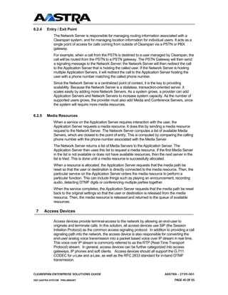 6.2.4    Entry / Exit Point
              The Network Server is responsible for managing routing information associated with a
              Clearspan system, and for managing location information for individual users. It acts as a
              single point of access for calls coming from outside of Clearspan via a PSTN or PBX
              gateway.
              For example, when a call from the PSTN is destined to a user managed by Clearspan, the
              call will be routed from the PSTN to a PSTN gateway. The PSTN Gateway will then send
              a signaling message to the Network Server; the Network Server will then redirect the call
              to the Application Server that is hosting the called user. If the Network Server is hosting
              multiple Application Servers, it will redirect the call to the Application Server hosting the
              user with a phone number matching the called phone number.
              Since the Network Server is a centralized point of contact, it is the key to providing
              scalability. Because the Network Server is a stateless, transaction-oriented server, it
              scales easily by adding more Network Servers. As a system grows, a provider can add
              Application Servers and Network Servers to increase system capacity. As the number of
              supported users grows, the provider must also add Media and Conference Servers, since
              the system will require more media resources.

6.2.5    Media Resources
              When a service on the Application Server requires interaction with the user, the
              Application Server requests a media resource. It does this by sending a media resource
              request to the Network Server. The Network Server computes a list of available Media
              Servers, which are closest to the point of entry. This is computed by comparing the calling
              phone number with the phone number associated with the Media Server.
              The Network Server returns a list of Media Servers to the Application Server. The
              Application Server then uses this list to request a media resource. If the first Media Server
              in the list is not available or does not have available resources, then the next server in the
              list is tried. This is done until a media resource is successfully allocated.
              When a resource is allocated, the Application Server requests that the media path be
              reset so that the user or destination is directly connected to the media resource. Then, the
              particular service on the Application Server orders the media resource to perform a
              particular function. This can include things such as playing an announcement, recording
              audio, detecting DTMF digits or conferencing multiple parties together.
              When the service completes, the Application Server requests that the media path be reset
              back to the original settings so that the user or destination is released from the media
              resource. Then, the media resource is released and returned to the queue of available
              resources.

 7      Access Devices

              Access devices provide terminal-access to the network by allowing an end-user to
              originate and terminate calls. In this solution, all access devices use SIP (the Session
              Initiation Protocol) as the common access signaling protocol. In addition to providing a call
              signaling path into the network, the access device is also responsible for converting the
              end-user analog voice transmission into a packet based voice over IP stream in real time.
              This voice over IP stream is commonly referred to as the RTP (Real-Time Transport
              Protocol) stream. In general, access devices can be further categorized into access
              gateways, IP phones and soft clients. Access devices should all support the G.711
              CODEC for u-Law and a-Law, as well as the RFC 2833 standard for in-band DTMF
              transmission.


CLEARSPAN ENTERPRISE SOLUTIONS GUIDE                                                     AASTRA - 2739-001
2007 AASTRA NTECOM PRELIMINARY                                                                 PAGE 45 OF 55
 