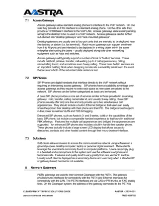 7.1     Access Gateways
              Access gateways allow standard analog phones to interface to the VoIP network. On one
              side they provide an FXS interface to a standard analog phone. On the other side they
              provide a 10/100BaseT interface to the VoIP LAN. Access gateways allow existing analog
              wiring to the desktop to be re-used in a VoIP network. Access gateways can be further
              sub-divided into “desktop gateways” and “rack-mounted gateways”.
              Desktop-gateways are usually one to four port units that are intended to be deployed near
              the desktop or station (i.e. fax terminal). Rack mount gateways can support anywhere
              from 8 to 48 ports and are intended to be deployed in a wiring closet within the same
              enterprise site hosting the users – usually deployed along side other networking
              equipment such as hubs and switches.
              Access gateways will typically support a number of local or “built-in” services. These
              include call-hold, retrieve, transfer, call-waiting (up to 2 call appearances), calling
              name/calling line id, and sometimes even 3-way calling. These basic built-in services are
              an important building block when designing remote site survivability solutions in the event
              that access to both of the redundant data centers is lost.


 7.2     SIP Phones
              SIP Phones are digital handsets that interface directly to the VoIP network without
              requiring an intervening access gateway. SIP phones have a scalability advantage over
              access gateways as they require no extra rack space as new users are added to the
              network. SIP phones can be further categorized as basic and enhanced.
              A basic SIP phone provides a core set of services similar to those provided in an analog
              gateway: hold, transfer, calling name/caller id, and usually 3-way calling. Basic SIP
              phones usually offer only one line and only provide up to two simultaneous call
              appearances. They should include a built-in Ethernet bridge so that users can easily
              share the port on their desktop with their phone and their PC. The bridge should support
              in-line power as well as VLAN and TOS bit tagging.
              Enhanced SIP phones, such as Aastra’s 3- and 5-series, build on the capabilities of the
              basic SIP phone, but include a comparable handset experience to that found in traditional
              PBX offerings. Features like multiple call appearances and bridged line appearances are
              supported. An enhanced SIP phone also includes a built-in hands-free speaker phone.
              These phones typically include a large screen LCD display that allows access to
              directories, contacts and other hosted content through their micro-browser interface.


 7.3     Soft clients
              Soft clients allow end-users to access the communications network using software on a
              general purpose desktop computer, laptop or personal digital assistant. These clients
              leverage the soundcards commonly found in computer platforms. Users can simply plug
              in a headset and a microphone to the system and use the software to originate and
              terminate calls. Features and quality tend to vary greatly from one vendor to another.
              Usually a soft client is deployed as a secondary device and used only when a standard IP
              or gateway-based handset is not available.

 8     Network Gateways

              PSTN gateways are used to inter-connect Clearspan with the PSTN. The gateway
              provides trunk interfaces for connectivity with the PSTN and Ethernet interfaces for
              connectivity with the LAN. The PSTN interfaces are via CAS or PRI trunks, or FXO analog
              lines. On the Clearspan system, the address of the gateway connected to the PSTN is

CLEARSPAN ENTERPRISE SOLUTIONS GUIDE                                                  AASTRA - 2739-001
2007 AASTRA NTECOM PRELIMINARY                                                               PAGE 46 OF 55
 