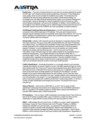 Packet loss — The loss of packets along the voice path can severely degrade the quality
              of VoIP calls. VoIP networks should achieve packet loss of less than 1% for satisfactory
              voice quality, closer to zero provides for excellent voice quality. The enterprise must
              understand the services being offered that could affect overall network design (i.e.
              converged voice and data) while still allowing these metrics to be achieved. Mechanisms
              such as QoS—which is dependant on what is supported by the end points (i.e. IADs
              and/or Network Gateways)—will need to be employed. In addition, voice CODECs that
              are enabled in the network will play a part in network design as they impact the amount of
              bandwidth required, and some CODECs are more susceptible to network problems.

              10/100 BaseT Switched Ethernet Infrastructure -- All VoIP endpoints should be
              connected to the LAN through layer 2 IP switches. This puts each endpoint onto a
              separate segment allowing maximum bandwidth at the edge of the network. The “hub and
              spoke” topology of a switched layer 2 network also provides excellent security against
              “snooping” attacks within the enterprise.

              Virtual LANs -- Ideally, VoIP endpoints should be deployed on separate physical LANs
              from data endpoints. This gives voice traffic and data traffic their own layer 2 broadcast
              and collision zones. This eliminates the possibility of large bursty data packets (like a file
              transfer application) from colliding with streaming voice packets on the local network
              segment. However, in some enterprises this may not be practical, as it would require
              rewiring every station with two Ethernet ports – one for voice and one for data.
              Fortunately, virtual LAN technology has been widely adopted by all mainstream layer 2
              switching manufacturers. The accepted standard in the industry is IEEE 802.1q –
              commonly called “VLAN”. VLANs allow network administrators to easily group endpoints
              into logical LANs, regardless of their physical location. This also simplifies moving
              endpoints throughout the network. Note that when employing VLANs, it is important to
              make sure all network elements conform to the same VLAN standard.

              Traffic Classification -- Eventually all packets in a converged network must converge.
              Typically, this happens at a layer 3 switch or router. If all traffic passing through the router
              were treated equal, then voice over IP service would degrade during peak office hours as
              both data and voice contended for the same routing resources. Congestion at the router
              would cause both voice and data packets to be equally lost and delayed. Lost data
              packets can be easily retransmitted without the user noticing, but too many lost voice
              packets will become very noticeable to the user. Variably delayed voice packets will result
              in an annoying jitter in the speech. To avoid degradation of voice service, a router must be
              able to route voice packets with a different priority than it routes data packets. To do this, a
              number of traffic classification technologies have evolved. The predominant ones to
              consider are:

              Class of Service -- Also known as IEEE 802.1p, or CoS. This is a layer 2 traffic
              classification technology that extends and is dependant on the VLAN IEEE specification
              802.1q. Using 802.1p to classify packets on VLANs allows network administrators to
              prioritize traffic between layer 2 switching elements.

              IP Precedence -- This is a layer 3 traffic classification technology that the Type of Service
              byte in the IP header to classify traffic. Layer 3 switches or routers can then use this
              classification to apply different routing priorities and queuing policies to traffic.

              DSCP -- Differentiated Service Code Points, or DiffServ is a layer 3 traffic classification
              technology. It uses the Type of Service byte in the IP header. Packets in a DiffServ
              network are classified on a per hop basis – as opposed to IP precedence which is
              intended to specify a network wide classification. Network wide classification is not
              practical in large networks managed by different groups or organization – which makes
              DiffServ a more practical choice for wide area network traffic classification. Regardless of

CLEARSPAN ENTERPRISE SOLUTIONS GUIDE                                                      AASTRA - 2739-001
2007 AASTRA NTECOM PRELIMINARY                                                                  PAGE 48 OF 55
 