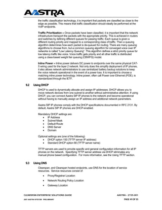 the traffic classification technology, it is important that packets are classified as close to the
              edge as possible. This means that traffic classification should ideally be performed at the
              VoIP endpoints.

              Traffic Prioritization -- Once packets have been classified, it is important that the network
              infrastructure transport the packets with the appropriate priority. This is achieved in routers
              and switches by defining different queues for passing traffic. Each queue is given a
              different routing priority and mapped to a corresponding class of traffic. Then a queuing
              algorithm determines how each packet is de-queued for routing. There are many queuing
              algorithms to choose from, but a common queuing algorithm for converged voice over IP
              networks is called “Low Latency Queuing”. This algorithm defines a strict priority queue for
              low latency traffic like voice. Voice traffic gets priority and all other traffic is distributed
              using a class-based weight fair queuing (CBWFQ) model.

              Inline Power -- Inline power delivers DC power to endpoints over the same physical CAT-
              5 wiring used for the layer 2 network. Not only does this simplify deployment of IP phones,
              it also allows network administrators to use centralized battery backup solutions to keep
              the voice network operational in the event of a power loss. It is important to choose a
              matching inline power technology. Inline power, often call Power over Ethernet (POE), is
              standardized through the IETF.

 9.2     Using DHCP
              DHCP is used to dynamically allocate and assign IP addresses. DHCP allows you to
              move network devices from one subnet to another without administrative attention. If using
              DHCP, you can connect Aastra SIP IP phones to the network and become operational
              without having to manually assign an IP address and additional network parameters.

              Aastra SIP IP phones comply with the DHCP specifications documented in RFC 2131. By
              default, Aastra SIP IP phones are DHCP-enabled.

              Mandatory DHCP settings are:
                 • IP Address
                 • Subnet Mask
                 • Default Route
                 • DNS Server
                 • Domain

              Optional settings are (one of the following)
                  • DHCP option 150 (TFTP server IP address)
                  • Standard DHCP option 66 (TFTP server name)

              TFTP servers are used to provide specific and general configuration information for all IP
              phones on the network. Specifying TFTP server address via DHCP eliminates any
              manual phone based configuration. For more information, see the Using TFTP section.


 9.3     Using DNS
              Clearspan, and Clearspan hosted endpoints, use DNS for the location of service
              resources. Service resources consist of:
                  •    Proxy/Registrar Location
                  •    Network Routing Policy Location
                  •    Gateway Location


CLEARSPAN ENTERPRISE SOLUTIONS GUIDE                                                       AASTRA - 2739-001
2007 AASTRA NTECOM PRELIMINARY                                                                    PAGE 49 OF 55
 