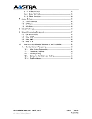 6.2.3      Call Termination................................................................................. 44
                    6.2.4      Entry / Exit Point................................................................................. 45
                    6.2.5      Media Resources............................................................................... 45
         7    Access Devices ...................................................................................................45
              7.1     Access Gateways........................................................................................ 46
              7.2     SIP Phones .................................................................................................. 46
              7.3     Soft clients.................................................................................................... 46
         8    Network Gateways ..............................................................................................46

         9    Network Infrastructure Components ...................................................................47
              9.1     LAN Requirements ...................................................................................... 47
              9.2     Using DHCP................................................................................................. 49
              9.3     Using DNS ................................................................................................... 49
              9.4     Using TFTP.................................................................................................. 50
         10         Operations, Administration, Maintenance and Provisioning .......................50
              10.1 Configuration and Provisioning ................................................................. 50
                  10.1.1 Initial System Configuration............................................................. 51
                  10.1.2 Creating an Enterprise..................................................................... 53
                  10.1.3 Creating a Group ............................................................................. 54
                  10.1.4 Configuring Translations and Routing ............................................ 55
                  10.1.5 Bulk Provisioning ............................................................................. 55




CLEARSPAN ENTERPRISE SOLUTIONS GUIDE                                                                                      AASTRA - 2739-001
2007 AASTRA NTECOM PRELIMINARY                                                                                                       PAGE 5 OF 55
 
