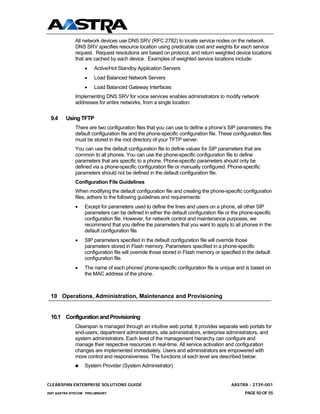All network devices use DNS SRV (RFC 2782) to locate service nodes on the network.
              DNS SRV specifies resource location using predicable cost and weights for each service
              request. Request resolutions are based on protocol, and return weighted device locations
              that are cached by each device. Examples of weighted service locations include:
                  •    Active/Hot Standby Application Servers
                  •    Load Balanced Network Servers
                  •    Load Balanced Gateway Interfaces
              Implementing DNS SRV for voice services enables administrators to modify network
              addresses for entire networks, from a single location.


 9.4     Using TFTP
              There are two configuration files that you can use to define a phone’s SIP parameters; the
              default configuration file and the phone-specific configuration file. These configuration files
              must be stored in the root directory of your TFTP server.
              You can use the default configuration file to define values for SIP parameters that are
              common to all phones. You can use the phone-specific configuration file to define
              parameters that are specific to a phone. Phone-specific parameters should only be
              defined via a phone-specific configuration file or manually configured. Phone-specific
              parameters should not be defined in the default configuration file.
              Configuration File Guidelines
              When modifying the default configuration file and creating the phone-specific configuration
              files, adhere to the following guidelines and requirements:
              •   Except for parameters used to define the lines and users on a phone, all other SIP
                  parameters can be defined in either the default configuration file or the phone-specific
                  configuration file. However, for network control and maintenance purposes, we
                  recommend that you define the parameters that you want to apply to all phones in the
                  default configuration file.
              •   SIP parameters specified in the default configuration file will override those
                  parameters stored in Flash memory. Parameters specified in a phone-specific
                  configuration file will override those stored in Flash memory or specified in the default
                  configuration file.
              •   The name of each phones' phone-specific configuration file is unique and is based on
                  the MAC address of the phone.



 10 Operations, Administration, Maintenance and Provisioning


 10.1 Configuration and Provisioning
              Clearspan is managed through an intuitive web portal. It provides separate web portals for
              end-users, department administrators, site administrators, enterprise administrators, and
              system administrators. Each level of the management hierarchy can configure and
              manage their respective resources in real-time. All service activation and configuration
              changes are implemented immediately. Users and administrators are empowered with
              more control and responsiveness. The functions of each level are described below:
                  System Provider (System Administrator)


CLEARSPAN ENTERPRISE SOLUTIONS GUIDE                                                     AASTRA - 2739-001
2007 AASTRA NTECOM PRELIMINARY                                                                  PAGE 50 OF 55
 
