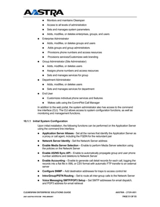 Monitors and maintains Clearspan
                       Access to all levels of administration
                       Sets and manages system parameters
                       Adds, modifies, or deletes enterprises, groups, and users
                  Enterprise Administrator
                       Adds, modifies, or deletes groups and users
                        Adds groups and group administrators
                        Provisions phone numbers and access resources
                        Provisions services/Customizes web branding
                  Group Administrator (Site Administrator)
                       Adds, modifies, or deletes users
                       Assigns phone numbers and access resources
                       Sets and manages services for group
                  Department Administrator
                       Adds, modifies, or deletes users
                       Sets and manages services for department
                  End User
                       Customizes individual phone services and features
                        Makes calls using the CommPilot Call Manager
              In addition to the web portal, the system administrator also has access to the command
              line interface (CLI). The CLI allows access to system configuration functions, as well as
              monitoring and management functions.

10.1.1 Initial System Configuration
              Upon initial installation, the following functions can be performed on the Application Server
              using the command line interface:
                  Application Server Aliases - Set all the names that identify the Application Server as
                  a proxy or call agent, including the FQDN for the redundant pair
                  Network Server Identity - Set the Network Server address
                  Enable Media Server Selection – Enable to perform Media Server selection using
                  the policies on the Network Server
                  Enable AS/NS Sync API – Enable to automatically propagate group and user phone
                  number additions and deletions to Network Server
                  Enable Accounting – Enable to generate call detail records for each call, logging the
                  records into a flat file in XML or CSV format with automatic FTP transfer to an external
                  server
                  Configure SNMP – Add destination addresses for traps to access control list
                  Intra-Group/PSTN Routing – Set to route all inter-group calls to the Network Server
                  Voice Messaging SMTP/POP3 Setup – Set SMTP addresses for email dispatch,
                  and POP3 address for email retrieval


CLEARSPAN ENTERPRISE SOLUTIONS GUIDE                                                   AASTRA - 2739-001
2007 AASTRA NTECOM PRELIMINARY                                                                PAGE 51 OF 55
 