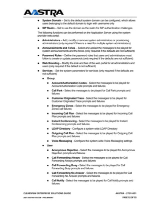 System Domain – Set to the default system domain can be configured, which allows
                  users belonging to the default domain to login with username only
                  SIP Realm – Set to use the domain as the realm for SIP authentication challenges
              The following functions can be performed on the Application Server using the system
              provider web portal:
                  Administrators – Add, modify or remove system administrators or provisioning
                  administrators (only required if there is a need for multiple system administrators)
                  Announcements and Tones – Select and upload the messages to be played for
                  system announcements and the tones (only required if the defaults are not sufficient)
                  Password Rules – Define the password rules that users and administrators must
                  follow to create or update passwords (only required if the defaults are not sufficient)
                  Web Branding – Modify the look and feel of the web portal for all administrators and
                  users (only required if the default is not sufficient)
                  Services – Set the system parameters for services (only required if the defaults are
                  not sufficient)
                       Group
                            Account/Authorization Codes - Select the messages to be played for
                            Account/Authorization Code prompts and failures
                            Call Park - Select the messages to be played for Call Park prompts and
                            failures
                            Customer Originated Trace - Select the messages to be played for
                            Customer Originated Trace prompts and failures
                            Emergency Zones - Select the messages to be played for Emergency
                            Zones call failures
                            Incoming Call Plan - Select the messages to be played for Incoming Call
                            Plan prompts and failures
                            Instant Conferencing - Select the messages to be played for Instant
                            Conferencing prompts and failures
                            LDAP Directory - Configure a system-wide LDAP Directory
                            Outgoing Call Plan - Select the messages to be played for Outgoing Call
                            Plan prompts and failures
                            Voice Messaging - Configure the system-wide Voice Messaging settings
                       User
                            Anonymous Rejection - Select the messages to be played for Anonymous
                            Rejection prompts and failures
                            Call Forwarding Always - Select the messages to be played for Call
                            Forwarding Always prompts and failures
                            Call Forwarding Busy - Select the messages to be played for Call
                            Forwarding Busy prompts and failures
                            Call Forwarding No Answer - Select the messages to be played for Call
                            Forwarding No Answer prompts and failures
                            Call Notify - Select the messages to be played for Call Notify prompts and
                            failures


CLEARSPAN ENTERPRISE SOLUTIONS GUIDE                                                    AASTRA - 2739-001
2007 AASTRA NTECOM PRELIMINARY                                                                PAGE 52 OF 55
 