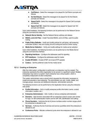 Call Return - Select the messages to be played for Call Return prompts and
                            failures
                            Do Not Disturb - Select the messages to be played for Do Not Disturb
                            prompts and failures
                            Speed Call 8 - Select the messages to be played for Speed Call 8 prompts
                            and failures
                            Speed Call 100 - Select the messages to be played for Speed Call 100
                            prompts and failures
              Upon initial installation, the following functions can be performed on the Network Server
              using the command line interface:
                  Network Server Identity - Set the Network Server address and aliases
                  NNACL and LCA Files – Install Telcorida NNACL and LCA files, used for public
                  routing
                  Public Policy Defaults – Verify and modify policies for call typing, call screening,
                  subscriber location, near end routing, far end routing and service center routing
                  Media Server Selection – Verify and modify settings for media server selection
              Upon initial installation, the following functions can be performed on the Media Server
              using the command line interface:
                  Signaling Interfaces – Configure the addresses used for signaling
                  RTP Interfaces – Configure the addresses used for media
                  Enable RFC2833 – Enable DTMF via In-band RTP packets
                  Codecs – Set the preferred codec for the media server


10.1.2 Creating an Enterprise
              After the initial system configuration is performed, an enterprise must be created. The
              enterprise represents the entire organization to be served or a significant subset. Multiple
              enterprises may exist on a system. Each enterprise has a virtual system, which is
              completely independent of other enterprises.
              The system administrator uses a wizard which requests the information necessary to
              create and populate a new enterprise. The administrator can add, modify, delete, and
              manage groups, resources and additional enterprise administrator accounts.
              The following functions can be performed on the Application Server using the enterprise
              web portal:
                  Profile Information – Add or modify enterprise profile information (name, contact
                  information, location, etc.)
                  Enterprise Administrator – Add, modify or remove enterprise administrators
                  Domains – Add domains associated with an enterprise (used to scope user names
                  for login, for SIP authentication realms and for SIP URL identification and calling)
                  Phone Numbers – Authorize the list of phone numbers and/or number ranges which
                  the enterprise is allowed to use
                  Services – Authorize the list of services and service quantities which the enterprise is
                  allowed to use
                  Conference Ports – Allocate conference ports which the enterprise is allowed to use


CLEARSPAN ENTERPRISE SOLUTIONS GUIDE                                                    AASTRA - 2739-001
2007 AASTRA NTECOM PRELIMINARY                                                                PAGE 53 OF 55
 
