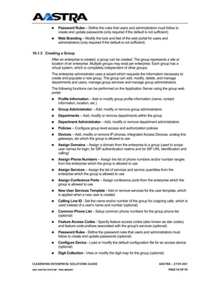 Password Rules – Define the rules that users and administrators must follow to
                  create and update passwords (only required if the default is not sufficient)
                  Web Branding – Modify the look and feel of the web portal for users and
                  administrators (only required if the default is not sufficient)


10.1.3 Creating a Group
              After an enterprise is created, a group can be created. The group represents a site or
              location of an enterprise. Multiple groups may exist per enterprise. Each group has a
              virtual system, which is completely independent of other groups.
              The enterprise administrator uses a wizard which requests the information necessary to
              create and populate a new group. The group can add, modify, delete, and manage
              departments and users, manage group services and manage group administrators.
              The following functions can be performed on the Application Server using the group web
              portal:
                  Profile Information – Add or modify group profile information (name, contact
                  information, location, etc.)
                  Group Administrator – Add, modify or remove group administrators
                  Departments – Add, modify or remove departments within the group
                  Department Administrator – Add, modify or remove department administrators
                  Policies – Configure group level access and authorization policies
                  Devices – Add, modify or remove IP phones, Integrated Access Devices, analog line
                  gateways, etc which the group is allowed to use
                  Assign Domains – Assign a domain from the enterprise to a group (used to scope
                  user names for login, for SIP authentication realms and for SIP URL identification and
                  calling)
                  Assign Phone Numbers – Assign the list of phone numbers and/or number ranges
                  from the enterprise which the group is allowed to use
                  Assign Services – Assign the list of services and service quantities from the
                  enterprise which the group is allowed to use
                  Assign Conference Ports – Assign conference ports from the enterprise which the
                  group is allowed to use
                  New User Services Template - Add or remove services for the user template, which
                  is applied when a new user is created
                  Calling Line ID - Set the name and/or number of the group for outgoing calls, which is
                  used instead of a user's name and number (optional)
                  Common Phone List – Setup common phone numbers for the group phone list
                  (optional)
                  Feature Access Codes - Specify feature access codes (also known as star codes)
                  and feature code prefixes associated with the group's services (optional)
                  Password Rules - Define the password rules that users and administrators must
                  follow to create and update passwords (optional)
                  Configure Device - Load or modify the default configuration file for an access device
                  (optional)
                  Digit Collection - View or modify the digit map for the group (optional)

CLEARSPAN ENTERPRISE SOLUTIONS GUIDE                                                   AASTRA - 2739-001
2007 AASTRA NTECOM PRELIMINARY                                                               PAGE 54 OF 55
 