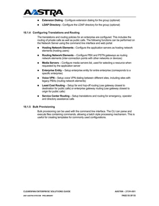 Extension Dialing - Configure extension dialing for the group (optional)
                  LDAP Directory - Configure the LDAP directory for the group (optional)

10.1.4 Configuring Translations and Routing
              The translations and routing policies for an enterprise are configured. This includes the
              routing of private calls as well as public calls. The following functions can be performed on
              the Network Server using the command line interface and web portal:
                  Hosting Network Elements - Configure the application servers as hosting network
                  elements (hosting users)
                  Routing Network Elements – Configure PBX and PSTN gateways as routing
                  network elements (inter-connection points with other networks or devices)
                  Media Servers – Configure media servers list, used for selecting a resource when
                  requested by the application server
                  Enterprise Entity – Setup enterprise entity for entire enterprise (corresponds to a
                  specific enterprise)
                  Voice VPN – Setup voice VPN dialing between different sites, including sites with
                  legacy PBXs (routing network elements)
                  Least Cost Routing – Setup far end hop-off routing (use gateway closest to
                  destination for public calls) or enterprise gateway routing (use gateway closest to
                  origin for public calls)
                  Service Center Routing – Setup translations and routing for emergency, operator
                  and directory assistance calls


10.1.5 Bulk Provisioning
              Bulk provisioning can be used with the command line interface. The CLI can parse and
              execute files containing commands, allowing a batch style processing mechanism. This is
              useful for creating templates for commonly used configurations.




CLEARSPAN ENTERPRISE SOLUTIONS GUIDE                                                    AASTRA - 2739-001
2007 AASTRA NTECOM PRELIMINARY                                                                PAGE 55 OF 55
 
