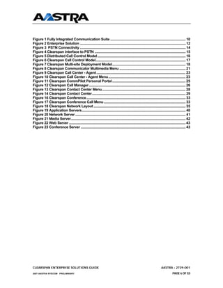 Figure 1 Fully Integrated Communication Suite .................................................................................. 10
Figure 2 Enterprise Solution ................................................................................................................... 12
Figure 3 PSTN Connectivity ................................................................................................................... 14
Figure 4 Clearspan interface to PSTN ................................................................................................... 15
Figure 5 Distributed Call Control Model................................................................................................ 16
Figure 6 Clearspan Call Control Model.................................................................................................. 17
Figure 7 Clearspan Multi-site Deployment Model................................................................................ 18
Figure 8 Clearspan Communicator Multimedia Menu ........................................................................ 21
Figure 9 Clearspan Call Center - Agent ................................................................................................. 23
Figure 10 Clearspan Call Center - Agent Menu.................................................................................... 23
Figure 11 Clearspan CommPilot Personal Portal................................................................................ 25
Figure 12 Clearspan Call Manager ......................................................................................................... 26
Figure 13 Clearspan Contact Center Menu........................................................................................... 28
Figure 14 Clearspan Contact Center...................................................................................................... 29
Figure 16 Clearspan Conference............................................................................................................ 33
Figure 17 Clearspan Conference Call Menu ......................................................................................... 33
Figure 18 Clearspan Network Layout .................................................................................................... 35
Figure 19 Application Servers................................................................................................................. 40
Figure 20 Network Server ........................................................................................................................ 41
Figure 21 Media Server............................................................................................................................. 42
Figure 22 Web Server ............................................................................................................................... 43
Figure 23 Conference Server .................................................................................................................. 43




CLEARSPAN ENTERPRISE SOLUTIONS GUIDE                                                                                       AASTRA - 2739-001
2007 AASTRA NTECOM PRELIMINARY                                                                                                       PAGE 6 OF 55
 