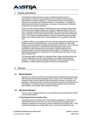 1     Purpose and Audience

              The Clearspan Enterprise Solutions guide is intended for enterprise telecom
              administrators or those who support enterprise communications networks (system
              administrators and system integrators). This document describes how Clearspan is
              deployed as a converged communications platform in the enterprise. It is designed to
              advise implementers about the advantages, processes and requirements of deploying
              centralized voice services architectures.
              At the core of the Clearspan solution is BroadWorks, an open, standards-based, highly
              resilient and easily managed software suite, capable of elegantly scaling to millions of
              users. Deployed on industry standard server platforms, the solution delivers lower total
              cost of ownership (TCO) by lowing implementation, operating, support and maintenance
              costs. IT and Telecom managers will enjoy an easy-to-provision and easy-to-manage
              solution that is extensible with many 3rd party applications, such as CRM and Microsoft
              LCS.
              In addition to offering a converged environment, Clearspan addresses an additional set of
              problems inherent in traditional networks. Using the web, Clearspan provides a high
              servicing component between the enterprise administrator and the user. User control and
              configuration is provided via a standard web portal that augments basic phone
              functionality to make existing services (for example, conference calling and call
              forwarding) easier to use, and new services easier to deploy. For example, a user can
              selectively forward calls from an office phone to a cell phone with a few clicks on a web
              page or wireless PDA.
              The Clearspan platform operates on a standards-based, modular architecture that uses
              common protocols (such as SIP), open interfaces, and scalable, industry-standard
              hardware. The open environment enables enterprises, as well as third-party service
              developers, to rapidly introduce new features and launch new applications.



 2     Overview


 2.1     What is Clearspan?
              Clearspan is an enhanced unified communications system that allows large enterprises to
              offer advanced communications applications over a Voice over IP (VoIP) network. VoIP
              networks consist of network elements that provide packet conversion, call control, and
              applications. Clearspan provides call control and enhanced services for enterprise users. It
              is developed on a standards-based, modular architecture utilizing common protocols,
              open interfaces, and scalable, industry-standard hardware.


 2.2     Why choose Clearspan?
              There are many compelling reasons why an enterprise should choose Clearspan IP-PBX
              communications platform:
         A Fully Integrated Communications Suite
              Clearspan provides a complete suite of communications applications. It offers not only
              classic PBX-like services, but also a rich set of enhanced services including unified
              messaging, interactive voice response, business conferencing and contact center. These
              services are integrated into a single platform with a common web-enabled end-user



CLEARSPAN ENTERPRISE SOLUTIONS GUIDE                                                  AASTRA - 2739-001
2007 AASTRA NTECOM PRELIMINARY                                                                PAGE 9 OF 55
 