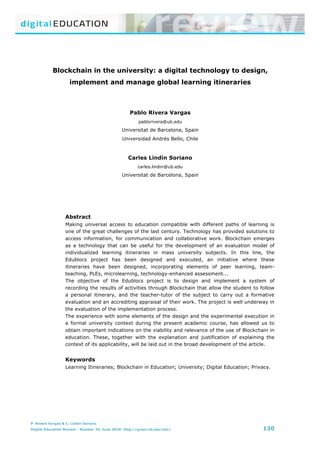 B lockchain in the university: a digital technology to design, implement and manage global learning itineraries
P. Rivera Vargas & C. Lindín Soriano
Digital Education Review - Number 35, June 2019- http://greav.ub.edu/der/ 130
Blockchain in the university: a digital technology to design,
implement and manage global learning itineraries
Pablo Rivera Vargas
pablorivera@ub.edu
Universitat de Barcelona, Spain
Universidad Andrés Bello, Chile
Carles Lindín Soriano
carles.lindin@ub.edu
Universitat de Barcelona, Spain
Abstract
Making universal access to education compatible with different paths of learning is
one of the great challenges of the last century. Technology has provided solutions to
access information, for communication and collaborative work. Blockchain emerges
as a technology that can be useful for the development of an evaluation model of
individualized learning itineraries in mass university subjects. In this line, the
Edublocs project has been designed and executed, an initiative where these
itineraries have been designed, incorporating elements of peer learning, team-
teaching, PLEs, microlearning, technology-enhanced assessment...
The objective of the Edublocs project is to design and implement a system of
recording the results of activities through Blockchain that allow the student to follow
a personal itinerary, and the teacher-tutor of the subject to carry out a formative
evaluation and an accrediting appraisal of their work. The project is well underway in
the evaluation of the implementation process.
The experience with some elements of the design and the experimental execution in
a formal university context during the present academic course, has allowed us to
obtain important indications on the viability and relevance of the use of Blockchain in
education. These, together with the explanation and justification of explaining the
context of its applicability, will be laid out in the broad development of the article.
Keywords
Learning Itineraries; Blockchain in Education; University; Digital Education; Privacy.
 
