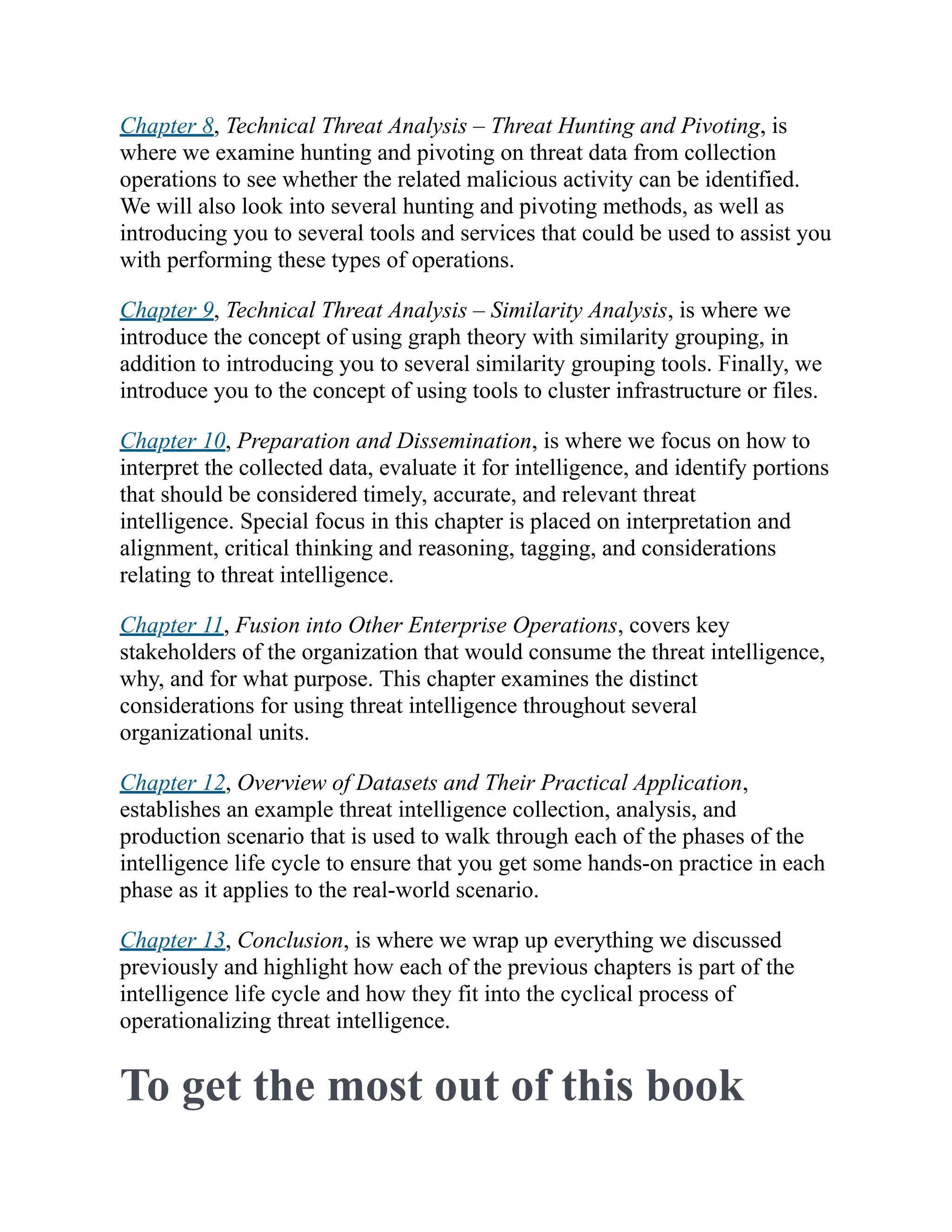 Chapter 8, Technical Threat Analysis – Threat Hunting and Pivoting, is
where we examine hunting and pivoting on threat data from collection
operations to see whether the related malicious activity can be identified.
We will also look into several hunting and pivoting methods, as well as
introducing you to several tools and services that could be used to assist you
with performing these types of operations.
Chapter 9, Technical Threat Analysis – Similarity Analysis, is where we
introduce the concept of using graph theory with similarity grouping, in
addition to introducing you to several similarity grouping tools. Finally, we
introduce you to the concept of using tools to cluster infrastructure or files.
Chapter 10, Preparation and Dissemination, is where we focus on how to
interpret the collected data, evaluate it for intelligence, and identify portions
that should be considered timely, accurate, and relevant threat
intelligence. Special focus in this chapter is placed on interpretation and
alignment, critical thinking and reasoning, tagging, and considerations
relating to threat intelligence.
Chapter 11, Fusion into Other Enterprise Operations, covers key
stakeholders of the organization that would consume the threat intelligence,
why, and for what purpose. This chapter examines the distinct
considerations for using threat intelligence throughout several
organizational units.
Chapter 12, Overview of Datasets and Their Practical Application,
establishes an example threat intelligence collection, analysis, and
production scenario that is used to walk through each of the phases of the
intelligence life cycle to ensure that you get some hands-on practice in each
phase as it applies to the real-world scenario.
Chapter 13, Conclusion, is where we wrap up everything we discussed
previously and highlight how each of the previous chapters is part of the
intelligence life cycle and how they fit into the cyclical process of
operationalizing threat intelligence.
To get the most out of this book
 