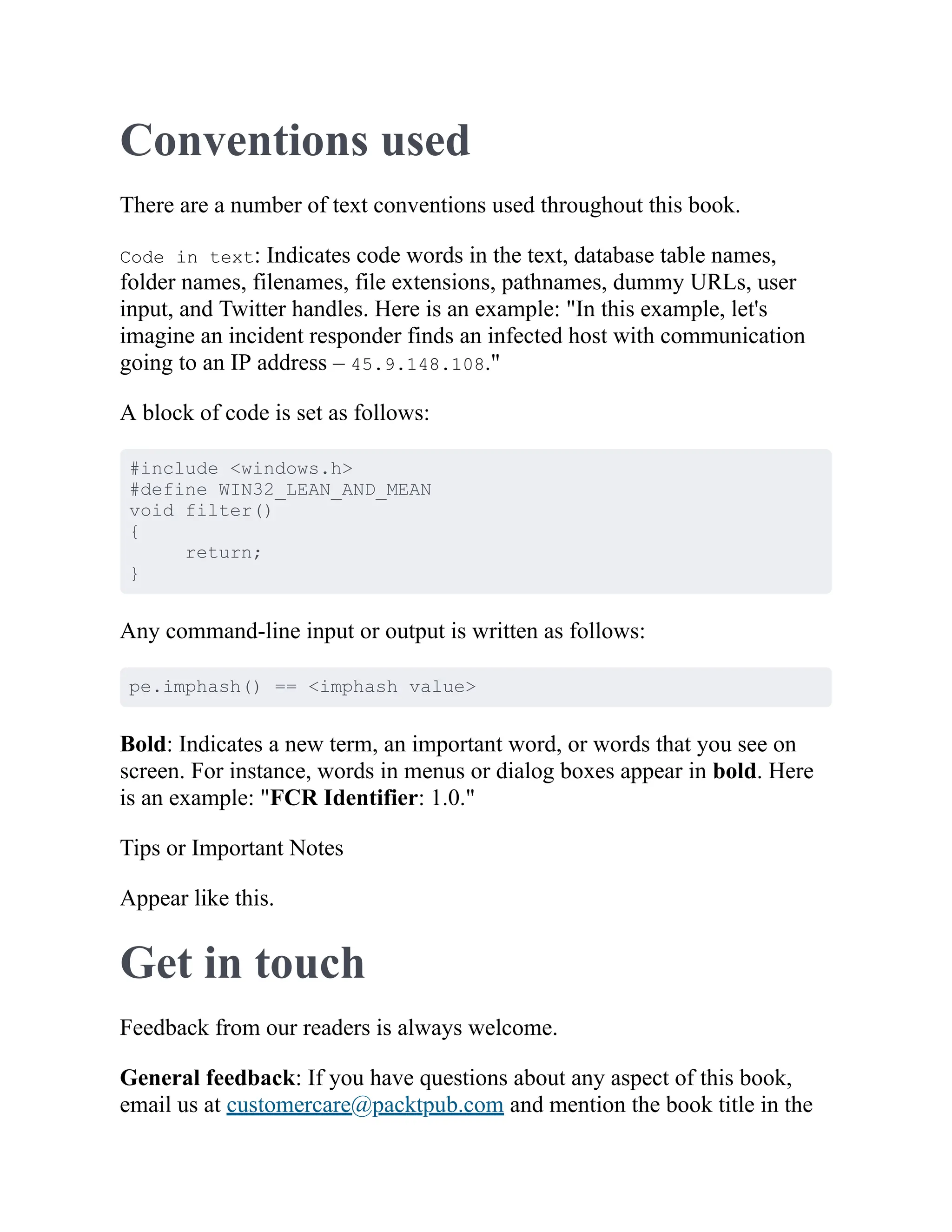 Conventions used
There are a number of text conventions used throughout this book.
Code in text: Indicates code words in the text, database table names,
folder names, filenames, file extensions, pathnames, dummy URLs, user
input, and Twitter handles. Here is an example: "In this example, let's
imagine an incident responder finds an infected host with communication
going to an IP address – 45.9.148.108."
A block of code is set as follows:
#include <windows.h>
#define WIN32_LEAN_AND_MEAN
void filter()
{
return;
}
Any command-line input or output is written as follows:
pe.imphash() == <imphash value>
Bold: Indicates a new term, an important word, or words that you see on
screen. For instance, words in menus or dialog boxes appear in bold. Here
is an example: "FCR Identifier: 1.0."
Tips or Important Notes
Appear like this.
Get in touch
Feedback from our readers is always welcome.
General feedback: If you have questions about any aspect of this book,
email us at customercare@packtpub.com and mention the book title in the
 