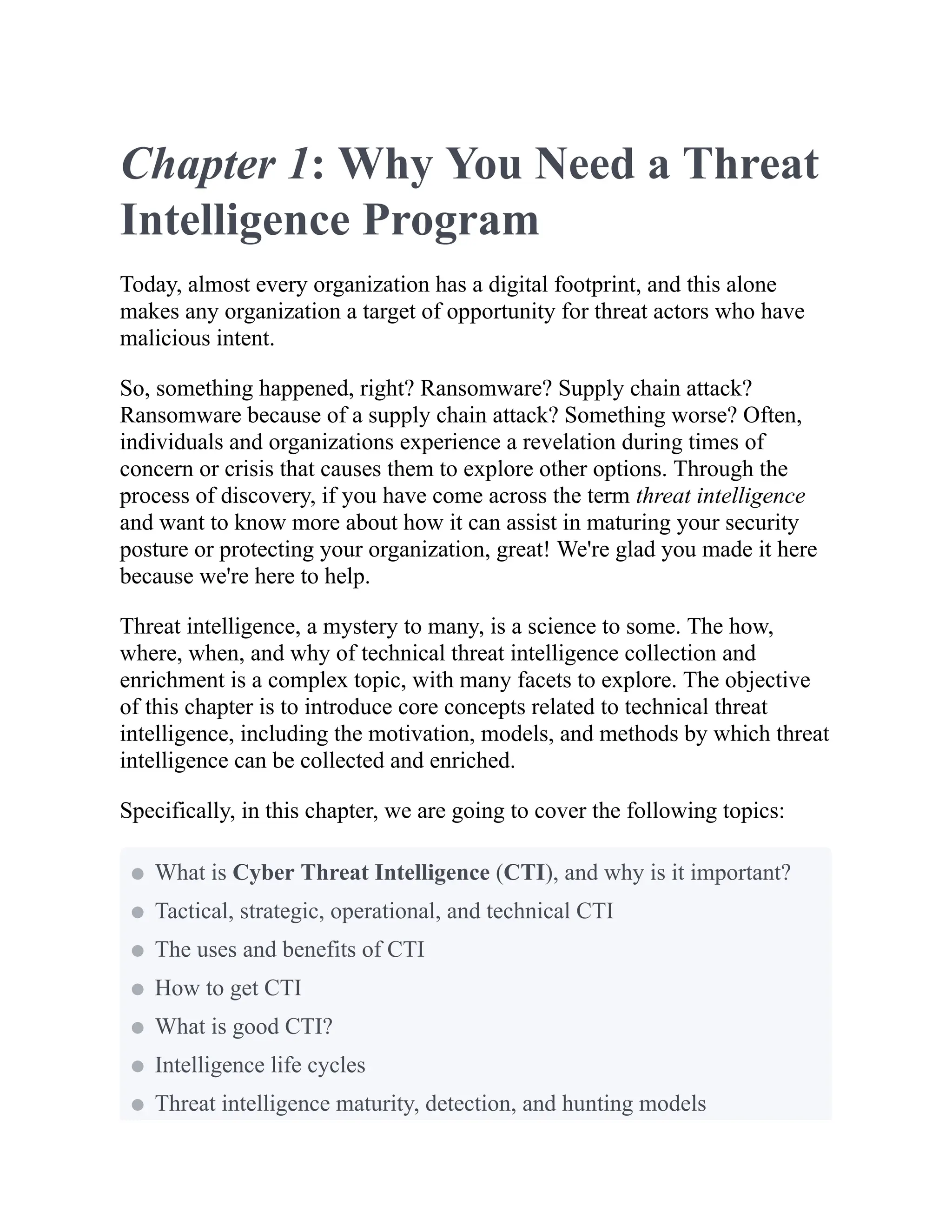 Chapter 1: Why You Need a Threat
Intelligence Program
Today, almost every organization has a digital footprint, and this alone
makes any organization a target of opportunity for threat actors who have
malicious intent.
So, something happened, right? Ransomware? Supply chain attack?
Ransomware because of a supply chain attack? Something worse? Often,
individuals and organizations experience a revelation during times of
concern or crisis that causes them to explore other options. Through the
process of discovery, if you have come across the term threat intelligence
and want to know more about how it can assist in maturing your security
posture or protecting your organization, great! We're glad you made it here
because we're here to help.
Threat intelligence, a mystery to many, is a science to some. The how,
where, when, and why of technical threat intelligence collection and
enrichment is a complex topic, with many facets to explore. The objective
of this chapter is to introduce core concepts related to technical threat
intelligence, including the motivation, models, and methods by which threat
intelligence can be collected and enriched.
Specifically, in this chapter, we are going to cover the following topics:
What is Cyber Threat Intelligence (CTI), and why is it important?
Tactical, strategic, operational, and technical CTI
The uses and benefits of CTI
How to get CTI
What is good CTI?
Intelligence life cycles
Threat intelligence maturity, detection, and hunting models
 