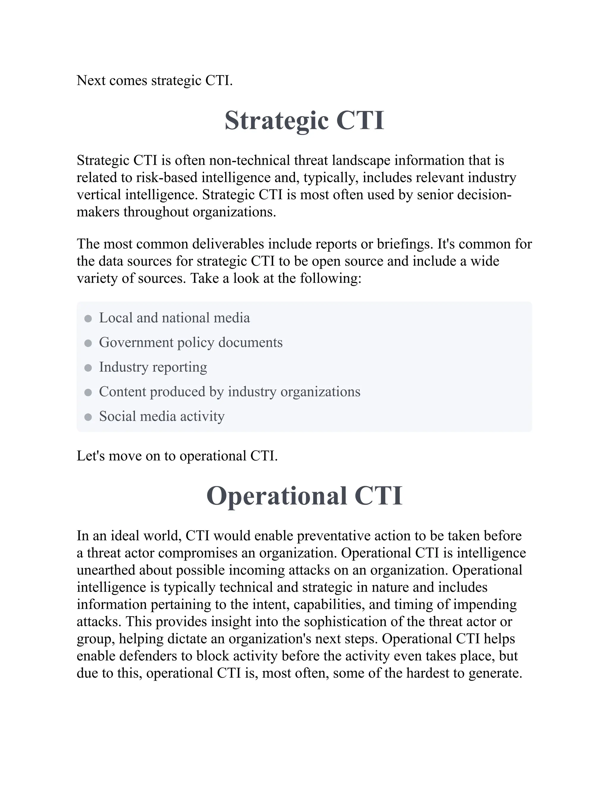 Next comes strategic CTI.
Strategic CTI
Strategic CTI is often non-technical threat landscape information that is
related to risk-based intelligence and, typically, includes relevant industry
vertical intelligence. Strategic CTI is most often used by senior decision-
makers throughout organizations.
The most common deliverables include reports or briefings. It's common for
the data sources for strategic CTI to be open source and include a wide
variety of sources. Take a look at the following:
Let's move on to operational CTI.
Operational CTI
In an ideal world, CTI would enable preventative action to be taken before
a threat actor compromises an organization. Operational CTI is intelligence
unearthed about possible incoming attacks on an organization. Operational
intelligence is typically technical and strategic in nature and includes
information pertaining to the intent, capabilities, and timing of impending
attacks. This provides insight into the sophistication of the threat actor or
group, helping dictate an organization's next steps. Operational CTI helps
enable defenders to block activity before the activity even takes place, but
due to this, operational CTI is, most often, some of the hardest to generate.
Local and national media
Government policy documents
Industry reporting
Content produced by industry organizations
Social media activity
 