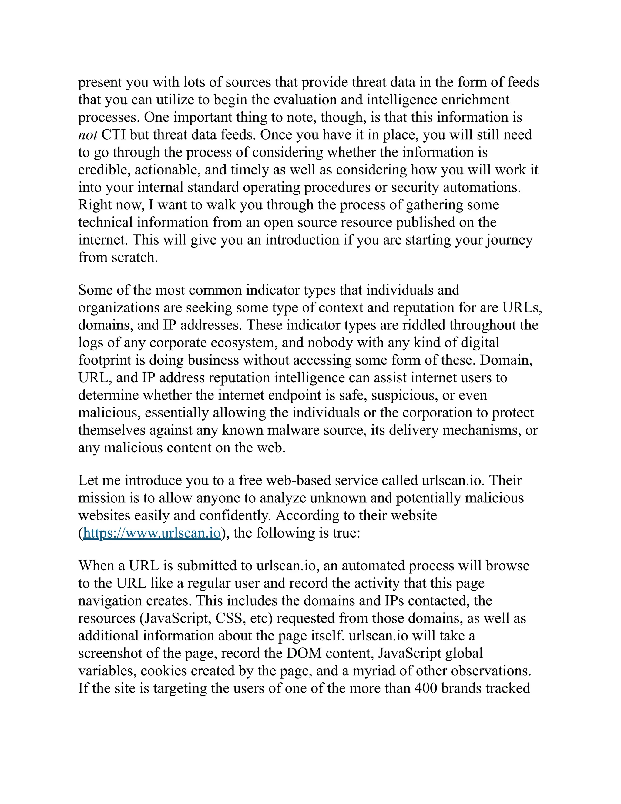 present you with lots of sources that provide threat data in the form of feeds
that you can utilize to begin the evaluation and intelligence enrichment
processes. One important thing to note, though, is that this information is
not CTI but threat data feeds. Once you have it in place, you will still need
to go through the process of considering whether the information is
credible, actionable, and timely as well as considering how you will work it
into your internal standard operating procedures or security automations.
Right now, I want to walk you through the process of gathering some
technical information from an open source resource published on the
internet. This will give you an introduction if you are starting your journey
from scratch.
Some of the most common indicator types that individuals and
organizations are seeking some type of context and reputation for are URLs,
domains, and IP addresses. These indicator types are riddled throughout the
logs of any corporate ecosystem, and nobody with any kind of digital
footprint is doing business without accessing some form of these. Domain,
URL, and IP address reputation intelligence can assist internet users to
determine whether the internet endpoint is safe, suspicious, or even
malicious, essentially allowing the individuals or the corporation to protect
themselves against any known malware source, its delivery mechanisms, or
any malicious content on the web.
Let me introduce you to a free web-based service called urlscan.io. Their
mission is to allow anyone to analyze unknown and potentially malicious
websites easily and confidently. According to their website
(https://www.urlscan.io), the following is true:
When a URL is submitted to urlscan.io, an automated process will browse
to the URL like a regular user and record the activity that this page
navigation creates. This includes the domains and IPs contacted, the
resources (JavaScript, CSS, etc) requested from those domains, as well as
additional information about the page itself. urlscan.io will take a
screenshot of the page, record the DOM content, JavaScript global
variables, cookies created by the page, and a myriad of other observations.
If the site is targeting the users of one of the more than 400 brands tracked
 