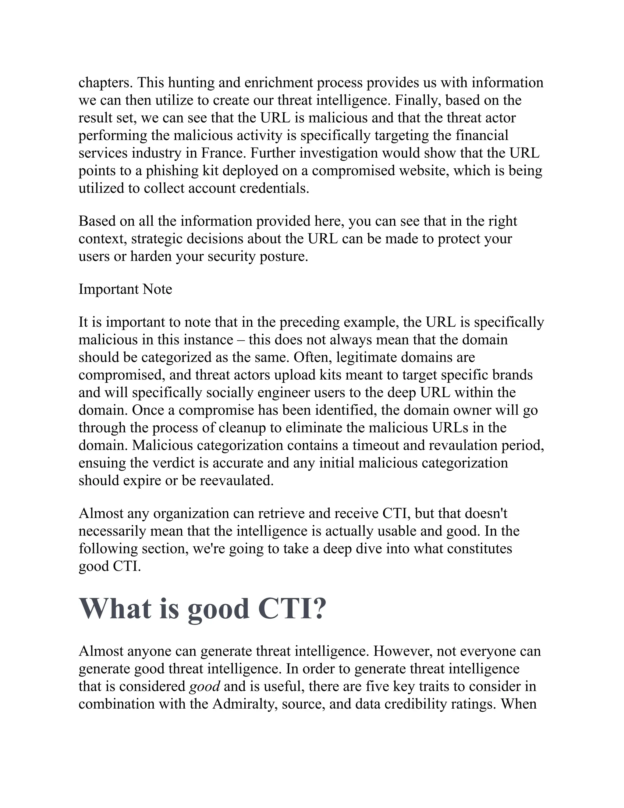 chapters. This hunting and enrichment process provides us with information
we can then utilize to create our threat intelligence. Finally, based on the
result set, we can see that the URL is malicious and that the threat actor
performing the malicious activity is specifically targeting the financial
services industry in France. Further investigation would show that the URL
points to a phishing kit deployed on a compromised website, which is being
utilized to collect account credentials.
Based on all the information provided here, you can see that in the right
context, strategic decisions about the URL can be made to protect your
users or harden your security posture.
Important Note
It is important to note that in the preceding example, the URL is specifically
malicious in this instance – this does not always mean that the domain
should be categorized as the same. Often, legitimate domains are
compromised, and threat actors upload kits meant to target specific brands
and will specifically socially engineer users to the deep URL within the
domain. Once a compromise has been identified, the domain owner will go
through the process of cleanup to eliminate the malicious URLs in the
domain. Malicious categorization contains a timeout and revaulation period,
ensuing the verdict is accurate and any initial malicious categorization
should expire or be reevaulated.
Almost any organization can retrieve and receive CTI, but that doesn't
necessarily mean that the intelligence is actually usable and good. In the
following section, we're going to take a deep dive into what constitutes
good CTI.
What is good CTI?
Almost anyone can generate threat intelligence. However, not everyone can
generate good threat intelligence. In order to generate threat intelligence
that is considered good and is useful, there are five key traits to consider in
combination with the Admiralty, source, and data credibility ratings. When
 