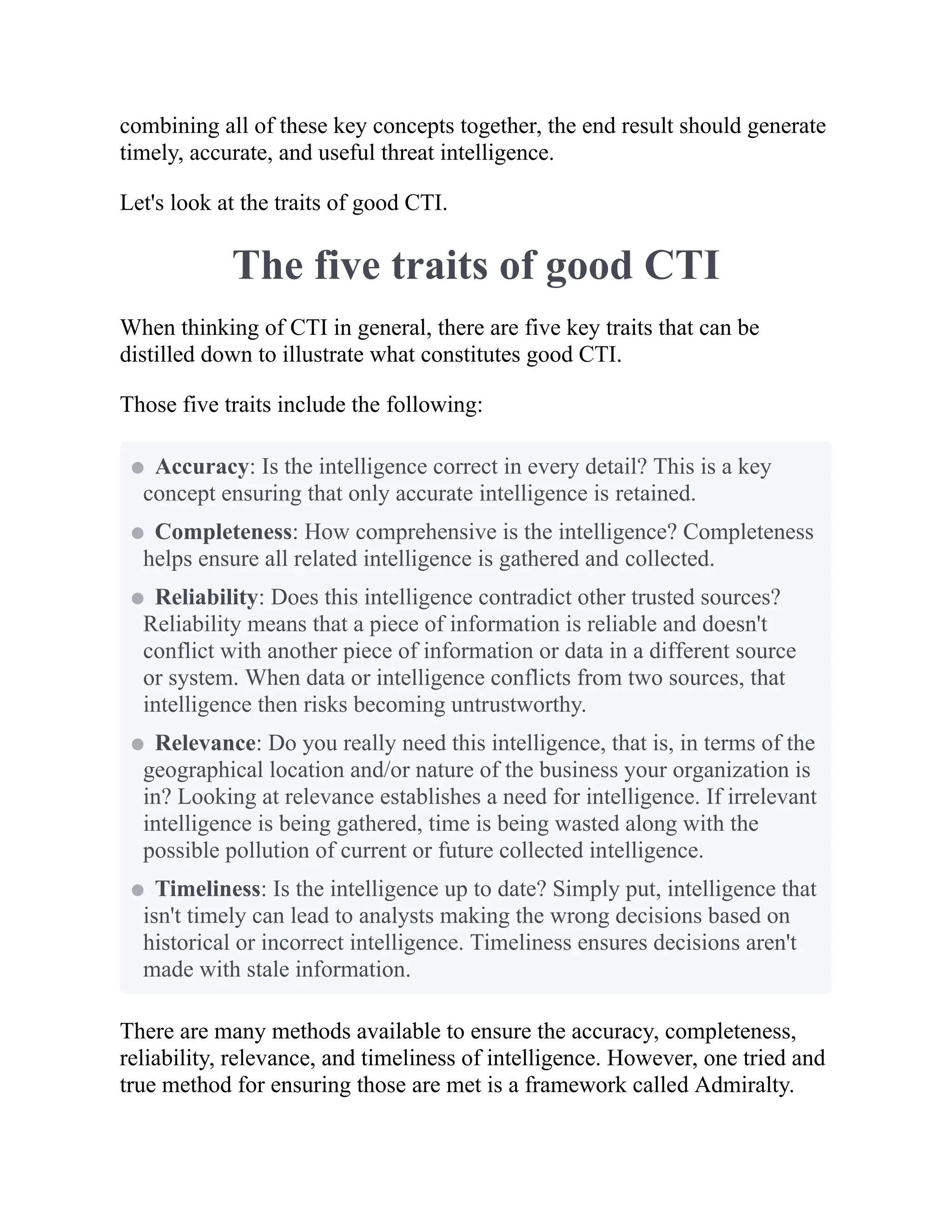 combining all of these key concepts together, the end result should generate
timely, accurate, and useful threat intelligence.
Let's look at the traits of good CTI.
The five traits of good CTI
When thinking of CTI in general, there are five key traits that can be
distilled down to illustrate what constitutes good CTI.
Those five traits include the following:
There are many methods available to ensure the accuracy, completeness,
reliability, relevance, and timeliness of intelligence. However, one tried and
true method for ensuring those are met is a framework called Admiralty.
Accuracy: Is the intelligence correct in every detail? This is a key
concept ensuring that only accurate intelligence is retained.
Completeness: How comprehensive is the intelligence? Completeness
helps ensure all related intelligence is gathered and collected.
Reliability: Does this intelligence contradict other trusted sources?
Reliability means that a piece of information is reliable and doesn't
conflict with another piece of information or data in a different source
or system. When data or intelligence conflicts from two sources, that
intelligence then risks becoming untrustworthy.
Relevance: Do you really need this intelligence, that is, in terms of the
geographical location and/or nature of the business your organization is
in? Looking at relevance establishes a need for intelligence. If irrelevant
intelligence is being gathered, time is being wasted along with the
possible pollution of current or future collected intelligence.
Timeliness: Is the intelligence up to date? Simply put, intelligence that
isn't timely can lead to analysts making the wrong decisions based on
historical or incorrect intelligence. Timeliness ensures decisions aren't
made with stale information.
 