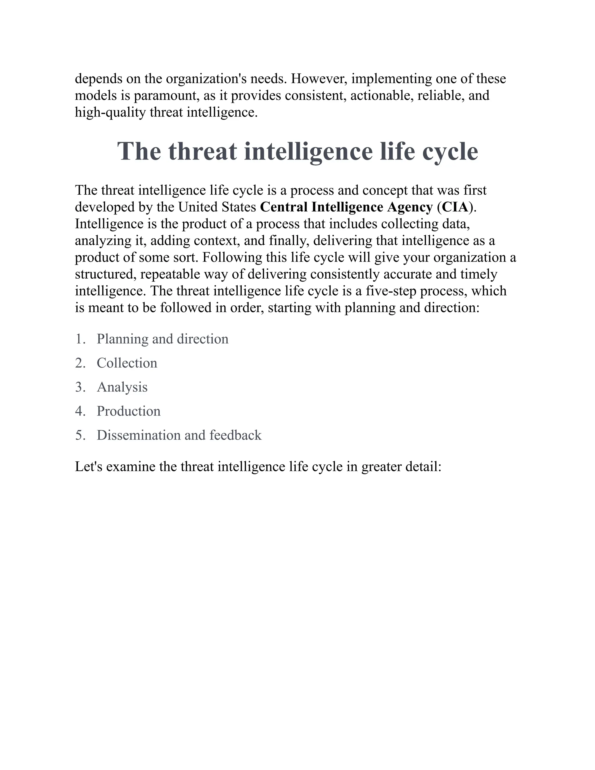 depends on the organization's needs. However, implementing one of these
models is paramount, as it provides consistent, actionable, reliable, and
high-quality threat intelligence.
The threat intelligence life cycle
The threat intelligence life cycle is a process and concept that was first
developed by the United States Central Intelligence Agency (CIA).
Intelligence is the product of a process that includes collecting data,
analyzing it, adding context, and finally, delivering that intelligence as a
product of some sort. Following this life cycle will give your organization a
structured, repeatable way of delivering consistently accurate and timely
intelligence. The threat intelligence life cycle is a five-step process, which
is meant to be followed in order, starting with planning and direction:
1. Planning and direction
2. Collection
3. Analysis
4. Production
5. Dissemination and feedback
Let's examine the threat intelligence life cycle in greater detail:
 