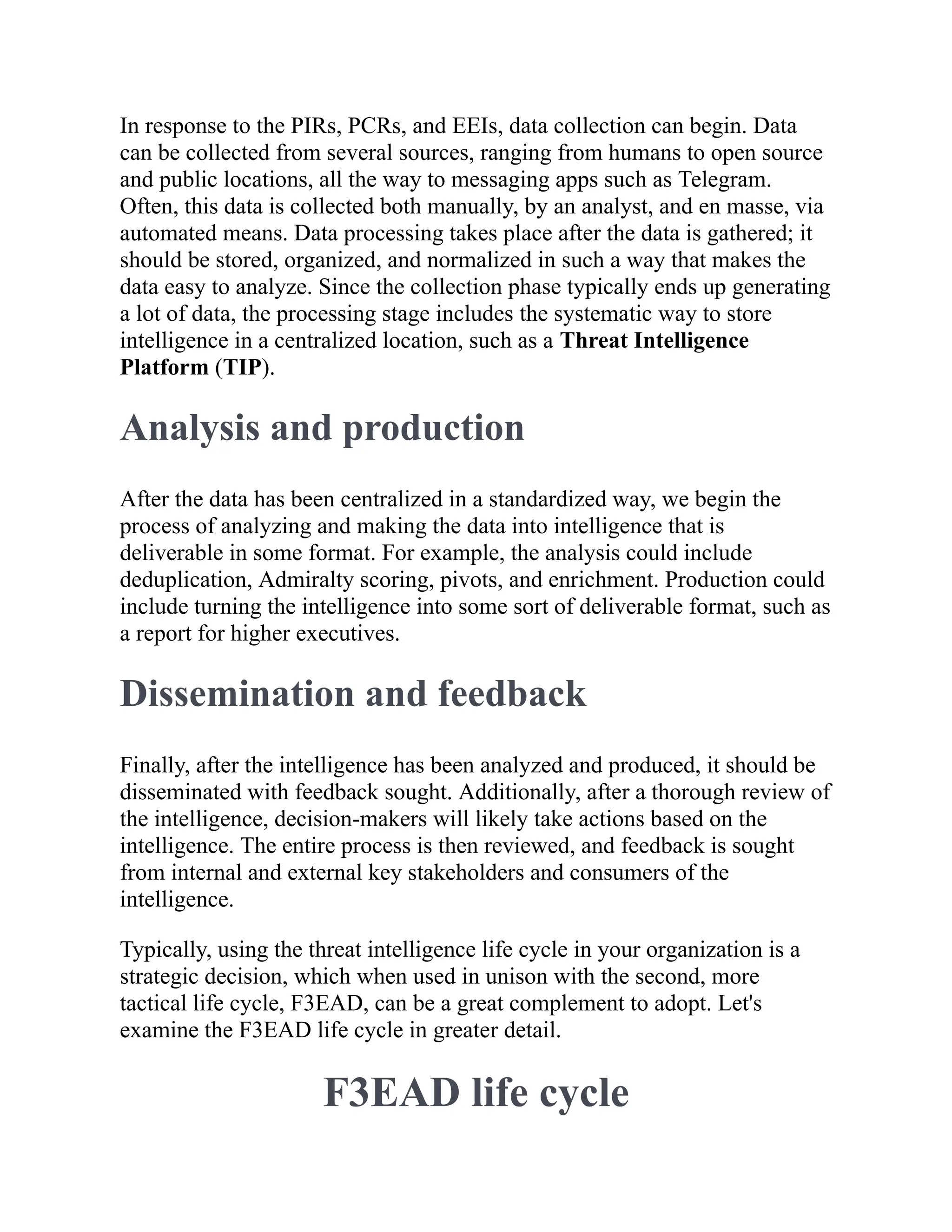 In response to the PIRs, PCRs, and EEIs, data collection can begin. Data
can be collected from several sources, ranging from humans to open source
and public locations, all the way to messaging apps such as Telegram.
Often, this data is collected both manually, by an analyst, and en masse, via
automated means. Data processing takes place after the data is gathered; it
should be stored, organized, and normalized in such a way that makes the
data easy to analyze. Since the collection phase typically ends up generating
a lot of data, the processing stage includes the systematic way to store
intelligence in a centralized location, such as a Threat Intelligence
Platform (TIP).
Analysis and production
After the data has been centralized in a standardized way, we begin the
process of analyzing and making the data into intelligence that is
deliverable in some format. For example, the analysis could include
deduplication, Admiralty scoring, pivots, and enrichment. Production could
include turning the intelligence into some sort of deliverable format, such as
a report for higher executives.
Dissemination and feedback
Finally, after the intelligence has been analyzed and produced, it should be
disseminated with feedback sought. Additionally, after a thorough review of
the intelligence, decision-makers will likely take actions based on the
intelligence. The entire process is then reviewed, and feedback is sought
from internal and external key stakeholders and consumers of the
intelligence.
Typically, using the threat intelligence life cycle in your organization is a
strategic decision, which when used in unison with the second, more
tactical life cycle, F3EAD, can be a great complement to adopt. Let's
examine the F3EAD life cycle in greater detail.
F3EAD life cycle
 
