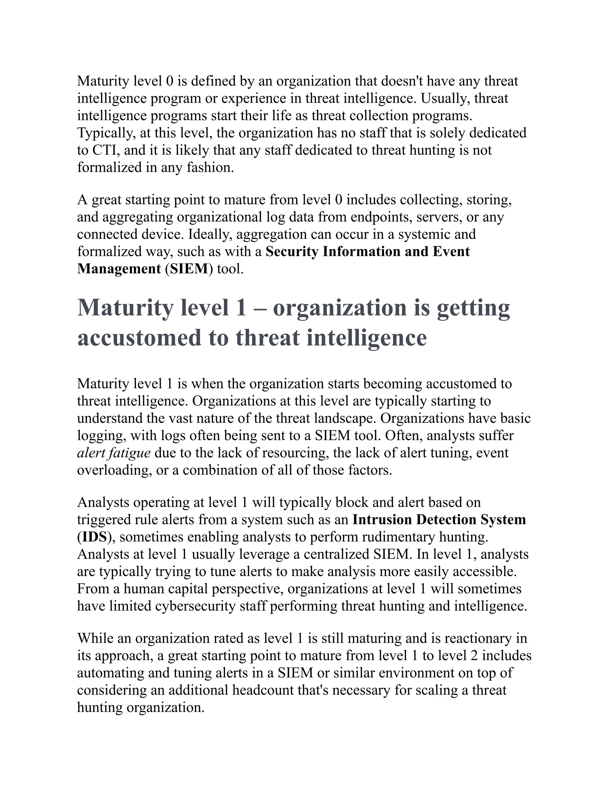 Maturity level 0 is defined by an organization that doesn't have any threat
intelligence program or experience in threat intelligence. Usually, threat
intelligence programs start their life as threat collection programs.
Typically, at this level, the organization has no staff that is solely dedicated
to CTI, and it is likely that any staff dedicated to threat hunting is not
formalized in any fashion.
A great starting point to mature from level 0 includes collecting, storing,
and aggregating organizational log data from endpoints, servers, or any
connected device. Ideally, aggregation can occur in a systemic and
formalized way, such as with a Security Information and Event
Management (SIEM) tool.
Maturity level 1 – organization is getting
accustomed to threat intelligence
Maturity level 1 is when the organization starts becoming accustomed to
threat intelligence. Organizations at this level are typically starting to
understand the vast nature of the threat landscape. Organizations have basic
logging, with logs often being sent to a SIEM tool. Often, analysts suffer
alert fatigue due to the lack of resourcing, the lack of alert tuning, event
overloading, or a combination of all of those factors.
Analysts operating at level 1 will typically block and alert based on
triggered rule alerts from a system such as an Intrusion Detection System
(IDS), sometimes enabling analysts to perform rudimentary hunting.
Analysts at level 1 usually leverage a centralized SIEM. In level 1, analysts
are typically trying to tune alerts to make analysis more easily accessible.
From a human capital perspective, organizations at level 1 will sometimes
have limited cybersecurity staff performing threat hunting and intelligence.
While an organization rated as level 1 is still maturing and is reactionary in
its approach, a great starting point to mature from level 1 to level 2 includes
automating and tuning alerts in a SIEM or similar environment on top of
considering an additional headcount that's necessary for scaling a threat
hunting organization.
 