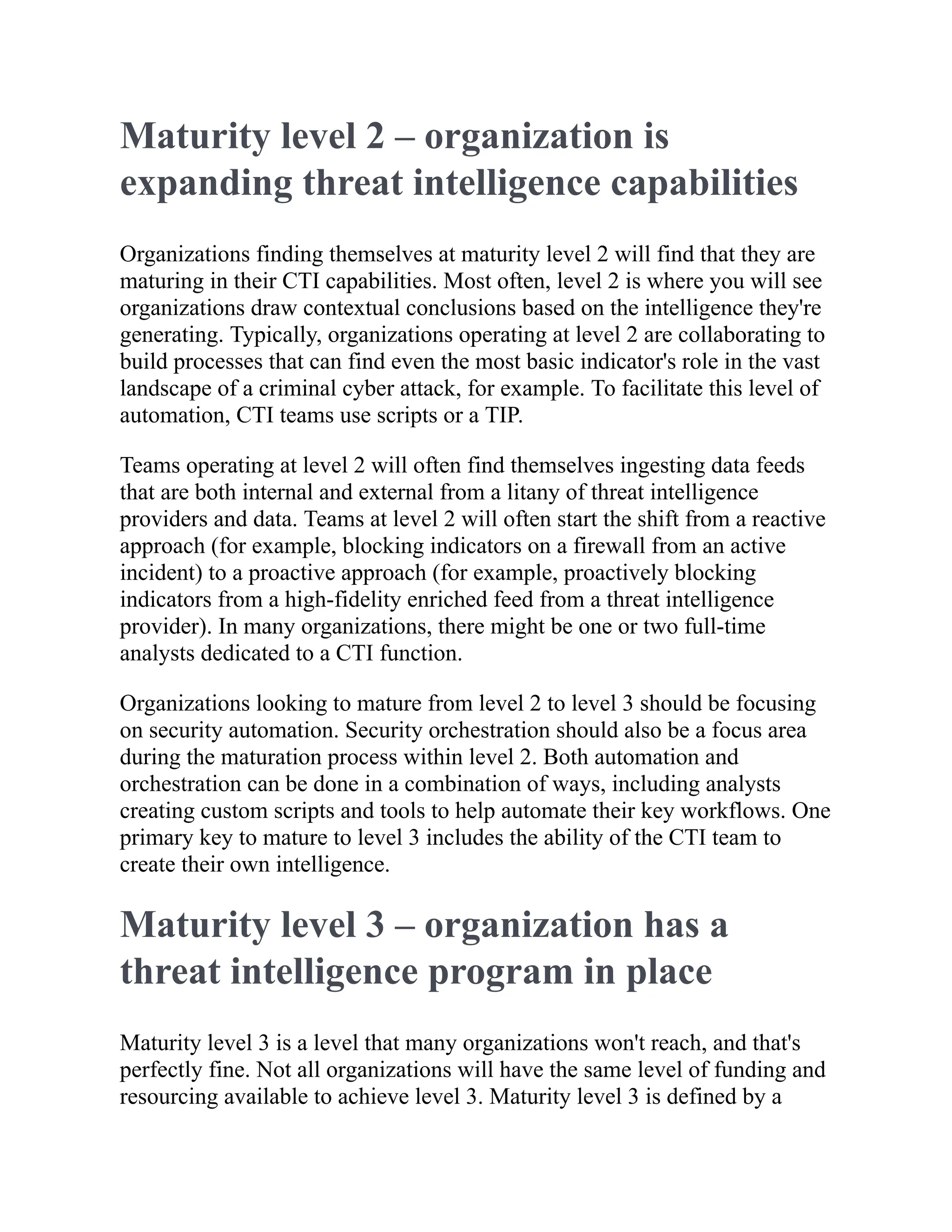 Maturity level 2 – organization is
expanding threat intelligence capabilities
Organizations finding themselves at maturity level 2 will find that they are
maturing in their CTI capabilities. Most often, level 2 is where you will see
organizations draw contextual conclusions based on the intelligence they're
generating. Typically, organizations operating at level 2 are collaborating to
build processes that can find even the most basic indicator's role in the vast
landscape of a criminal cyber attack, for example. To facilitate this level of
automation, CTI teams use scripts or a TIP.
Teams operating at level 2 will often find themselves ingesting data feeds
that are both internal and external from a litany of threat intelligence
providers and data. Teams at level 2 will often start the shift from a reactive
approach (for example, blocking indicators on a firewall from an active
incident) to a proactive approach (for example, proactively blocking
indicators from a high-fidelity enriched feed from a threat intelligence
provider). In many organizations, there might be one or two full-time
analysts dedicated to a CTI function.
Organizations looking to mature from level 2 to level 3 should be focusing
on security automation. Security orchestration should also be a focus area
during the maturation process within level 2. Both automation and
orchestration can be done in a combination of ways, including analysts
creating custom scripts and tools to help automate their key workflows. One
primary key to mature to level 3 includes the ability of the CTI team to
create their own intelligence.
Maturity level 3 – organization has a
threat intelligence program in place
Maturity level 3 is a level that many organizations won't reach, and that's
perfectly fine. Not all organizations will have the same level of funding and
resourcing available to achieve level 3. Maturity level 3 is defined by a
 