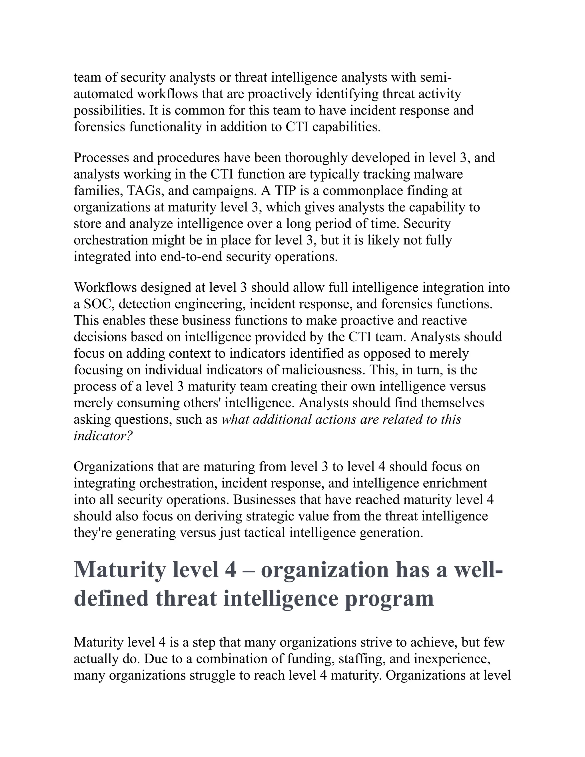 team of security analysts or threat intelligence analysts with semi-
automated workflows that are proactively identifying threat activity
possibilities. It is common for this team to have incident response and
forensics functionality in addition to CTI capabilities.
Processes and procedures have been thoroughly developed in level 3, and
analysts working in the CTI function are typically tracking malware
families, TAGs, and campaigns. A TIP is a commonplace finding at
organizations at maturity level 3, which gives analysts the capability to
store and analyze intelligence over a long period of time. Security
orchestration might be in place for level 3, but it is likely not fully
integrated into end-to-end security operations.
Workflows designed at level 3 should allow full intelligence integration into
a SOC, detection engineering, incident response, and forensics functions.
This enables these business functions to make proactive and reactive
decisions based on intelligence provided by the CTI team. Analysts should
focus on adding context to indicators identified as opposed to merely
focusing on individual indicators of maliciousness. This, in turn, is the
process of a level 3 maturity team creating their own intelligence versus
merely consuming others' intelligence. Analysts should find themselves
asking questions, such as what additional actions are related to this
indicator?
Organizations that are maturing from level 3 to level 4 should focus on
integrating orchestration, incident response, and intelligence enrichment
into all security operations. Businesses that have reached maturity level 4
should also focus on deriving strategic value from the threat intelligence
they're generating versus just tactical intelligence generation.
Maturity level 4 – organization has a well-
defined threat intelligence program
Maturity level 4 is a step that many organizations strive to achieve, but few
actually do. Due to a combination of funding, staffing, and inexperience,
many organizations struggle to reach level 4 maturity. Organizations at level
 
