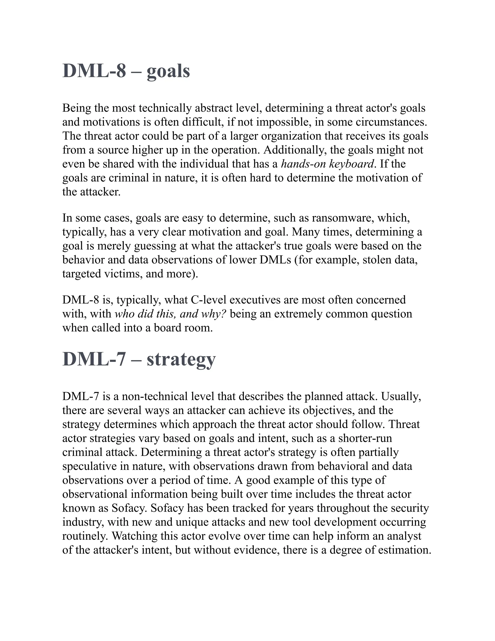 DML-8 – goals
Being the most technically abstract level, determining a threat actor's goals
and motivations is often difficult, if not impossible, in some circumstances.
The threat actor could be part of a larger organization that receives its goals
from a source higher up in the operation. Additionally, the goals might not
even be shared with the individual that has a hands-on keyboard. If the
goals are criminal in nature, it is often hard to determine the motivation of
the attacker.
In some cases, goals are easy to determine, such as ransomware, which,
typically, has a very clear motivation and goal. Many times, determining a
goal is merely guessing at what the attacker's true goals were based on the
behavior and data observations of lower DMLs (for example, stolen data,
targeted victims, and more).
DML-8 is, typically, what C-level executives are most often concerned
with, with who did this, and why? being an extremely common question
when called into a board room.
DML-7 – strategy
DML-7 is a non-technical level that describes the planned attack. Usually,
there are several ways an attacker can achieve its objectives, and the
strategy determines which approach the threat actor should follow. Threat
actor strategies vary based on goals and intent, such as a shorter-run
criminal attack. Determining a threat actor's strategy is often partially
speculative in nature, with observations drawn from behavioral and data
observations over a period of time. A good example of this type of
observational information being built over time includes the threat actor
known as Sofacy. Sofacy has been tracked for years throughout the security
industry, with new and unique attacks and new tool development occurring
routinely. Watching this actor evolve over time can help inform an analyst
of the attacker's intent, but without evidence, there is a degree of estimation.
 
