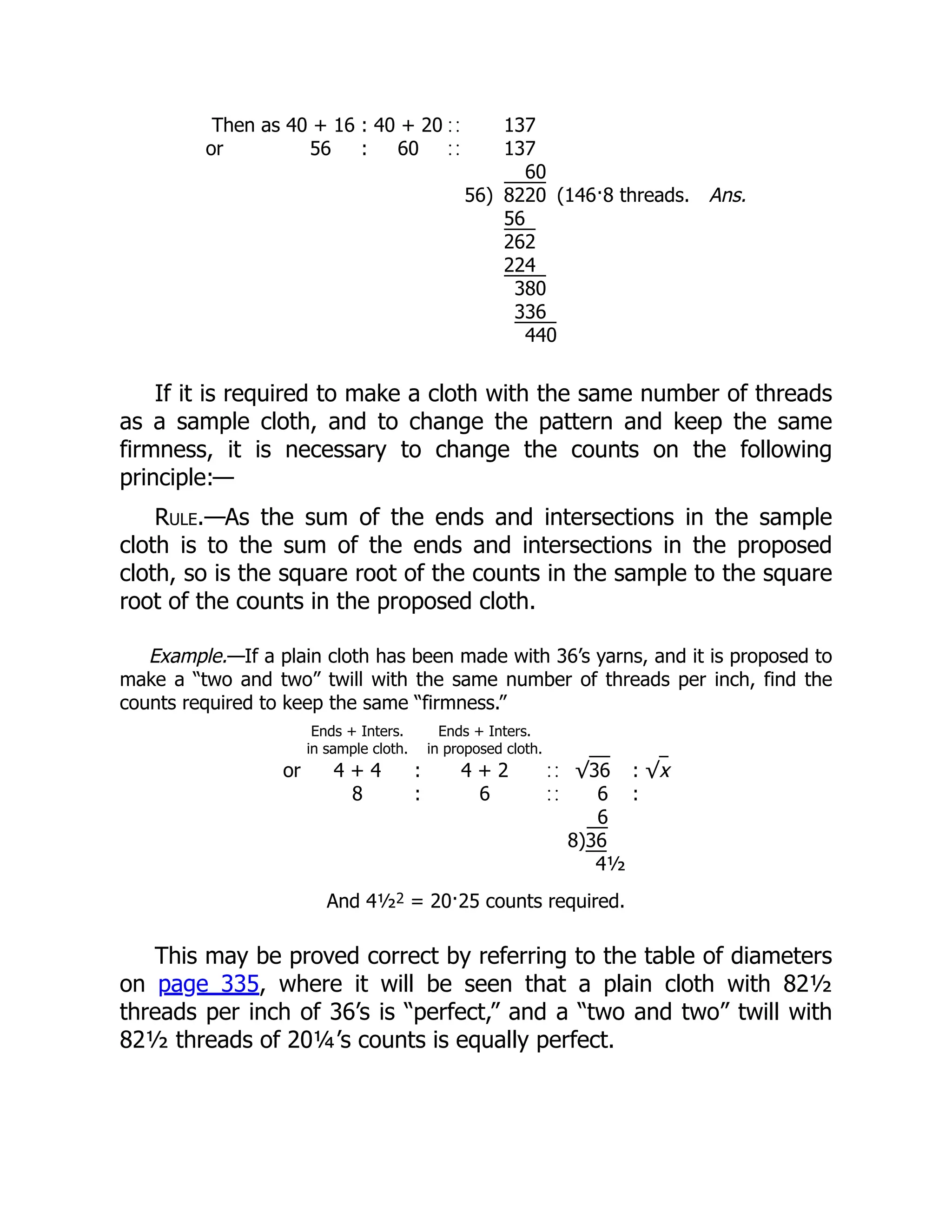 Then as 40 + 16 : 40 + 20 137
or 56 : 60 137
60
56) 8220 (146·8 threads. Ans.
56
262
224
380
336
440
If it is required to make a cloth with the same number of threads
as a sample cloth, and to change the pattern and keep the same
firmness, it is necessary to change the counts on the following
principle:—
Rule.—As the sum of the ends and intersections in the sample
cloth is to the sum of the ends and intersections in the proposed
cloth, so is the square root of the counts in the sample to the square
root of the counts in the proposed cloth.
Example.—If a plain cloth has been made with 36’s yarns, and it is proposed to
make a “two and two” twill with the same number of threads per inch, find the
counts required to keep the same “firmness.”
Ends + Inters.
in sample cloth.
Ends + Inters.
in proposed cloth.
or 4 + 4 : 4 + 2 √36 : √x
8 : 6 6 :
6
8)36
4½
And 4½2 = 20·25 counts required.
This may be proved correct by referring to the table of diameters
on page 335, where it will be seen that a plain cloth with 82½
threads per inch of 36’s is “perfect,” and a “two and two” twill with
82½ threads of 20¼’s counts is equally perfect.
 