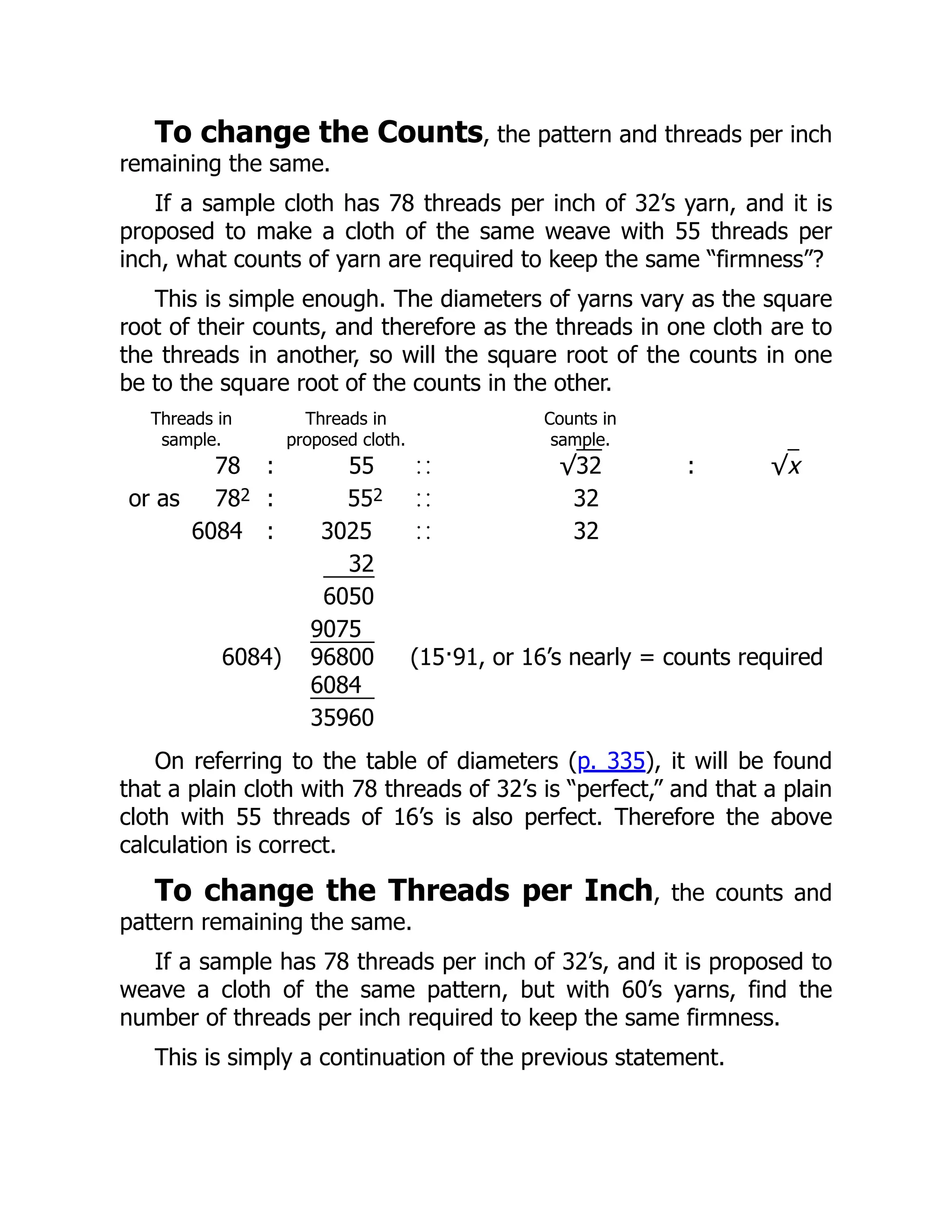 To change the Counts, the pattern and threads per inch
remaining the same.
If a sample cloth has 78 threads per inch of 32’s yarn, and it is
proposed to make a cloth of the same weave with 55 threads per
inch, what counts of yarn are required to keep the same “firmness”?
This is simple enough. The diameters of yarns vary as the square
root of their counts, and therefore as the threads in one cloth are to
the threads in another, so will the square root of the counts in one
be to the square root of the counts in the other.
Threads in
sample.
Threads in
proposed cloth.
Counts in
sample.
78 : 55 √32 : √x
or as 782 : 552 32
6084 : 3025 32
32
6050
9075
6084) 96800 (15·91, or 16’s nearly = counts required
6084
35960
On referring to the table of diameters (p. 335), it will be found
that a plain cloth with 78 threads of 32’s is “perfect,” and that a plain
cloth with 55 threads of 16’s is also perfect. Therefore the above
calculation is correct.
To change the Threads per Inch, the counts and
pattern remaining the same.
If a sample has 78 threads per inch of 32’s, and it is proposed to
weave a cloth of the same pattern, but with 60’s yarns, find the
number of threads per inch required to keep the same firmness.
This is simply a continuation of the previous statement.
 