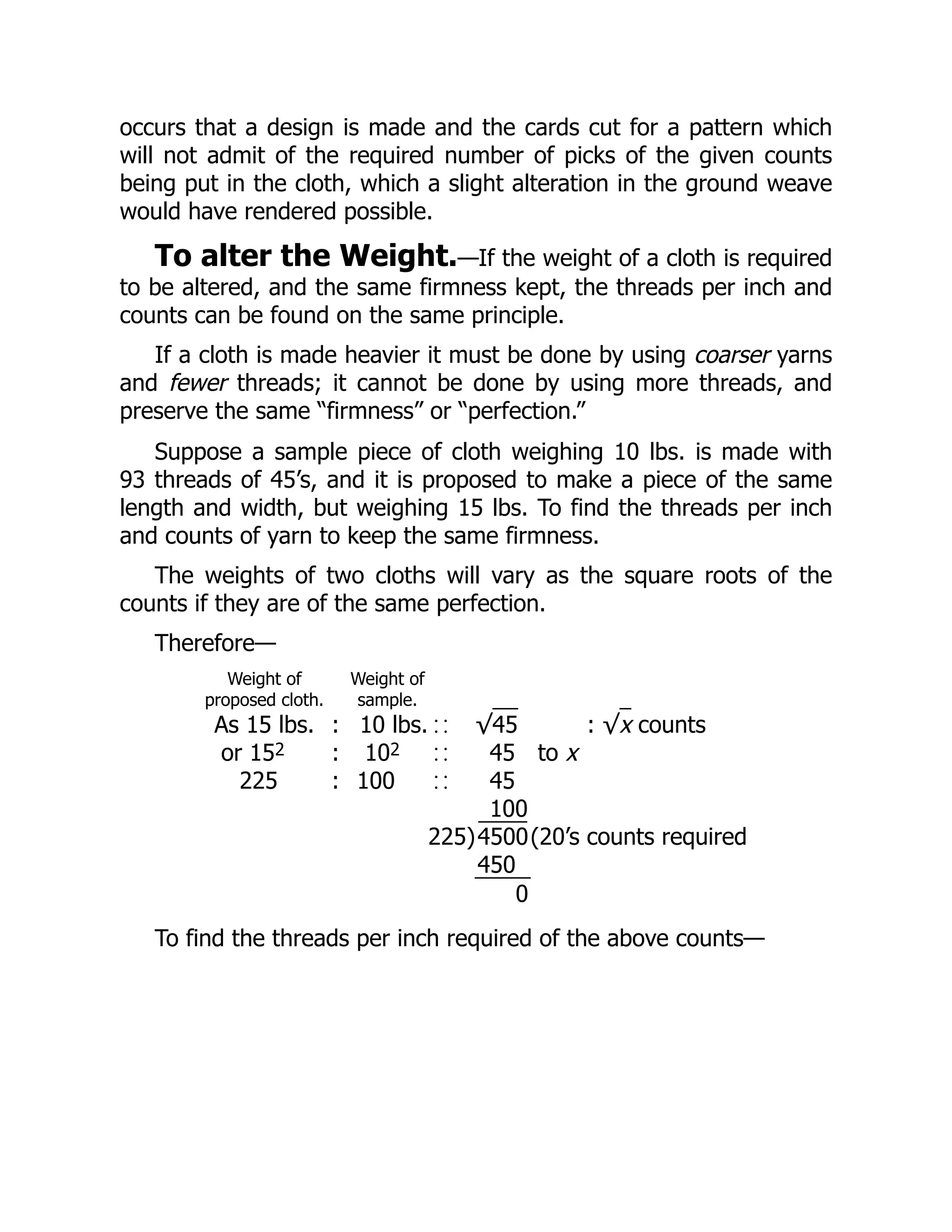 occurs that a design is made and the cards cut for a pattern which
will not admit of the required number of picks of the given counts
being put in the cloth, which a slight alteration in the ground weave
would have rendered possible.
To alter the Weight.—If the weight of a cloth is required
to be altered, and the same firmness kept, the threads per inch and
counts can be found on the same principle.
If a cloth is made heavier it must be done by using coarser yarns
and fewer threads; it cannot be done by using more threads, and
preserve the same “firmness” or “perfection.”
Suppose a sample piece of cloth weighing 10 lbs. is made with
93 threads of 45’s, and it is proposed to make a piece of the same
length and width, but weighing 15 lbs. To find the threads per inch
and counts of yarn to keep the same firmness.
The weights of two cloths will vary as the square roots of the
counts if they are of the same perfection.
Therefore—
Weight of
proposed cloth.
Weight of
sample.
As 15 lbs. : 10 lbs. √45 : √x counts
or 152 : 102 45 to x
225 : 100 45
100
225)4500(20’s counts required
450
0
To find the threads per inch required of the above counts—
 