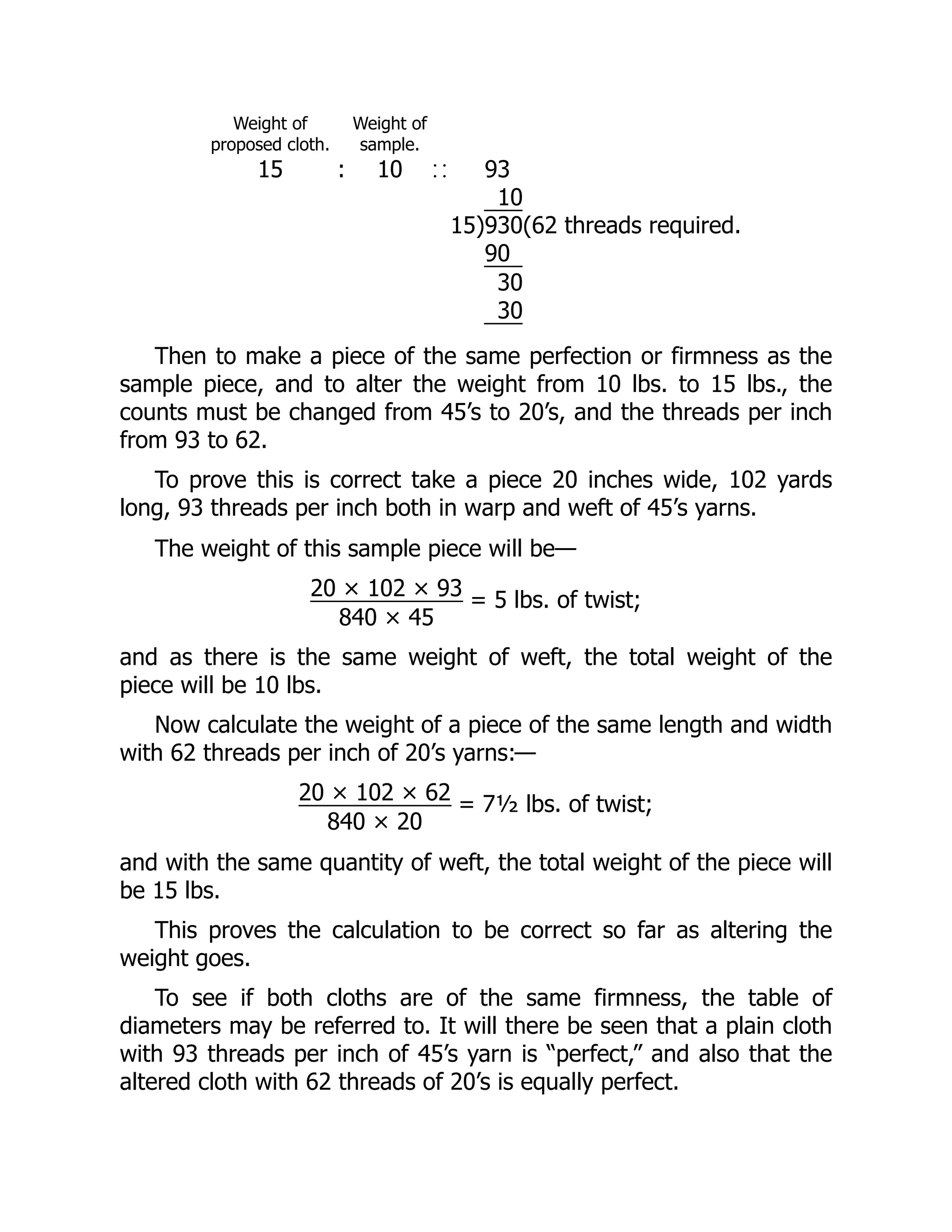 Weight of
proposed cloth.
Weight of
sample.
15 : 10 93
10
15)930(62 threads required.
90
30
30
Then to make a piece of the same perfection or firmness as the
sample piece, and to alter the weight from 10 lbs. to 15 lbs., the
counts must be changed from 45’s to 20’s, and the threads per inch
from 93 to 62.
To prove this is correct take a piece 20 inches wide, 102 yards
long, 93 threads per inch both in warp and weft of 45’s yarns.
The weight of this sample piece will be—
20 × 102 × 93
840 × 45
= 5 lbs. of twist;
and as there is the same weight of weft, the total weight of the
piece will be 10 lbs.
Now calculate the weight of a piece of the same length and width
with 62 threads per inch of 20’s yarns:—
20 × 102 × 62
840 × 20
= 7½ lbs. of twist;
and with the same quantity of weft, the total weight of the piece will
be 15 lbs.
This proves the calculation to be correct so far as altering the
weight goes.
To see if both cloths are of the same firmness, the table of
diameters may be referred to. It will there be seen that a plain cloth
with 93 threads per inch of 45’s yarn is “perfect,” and also that the
altered cloth with 62 threads of 20’s is equally perfect.
 