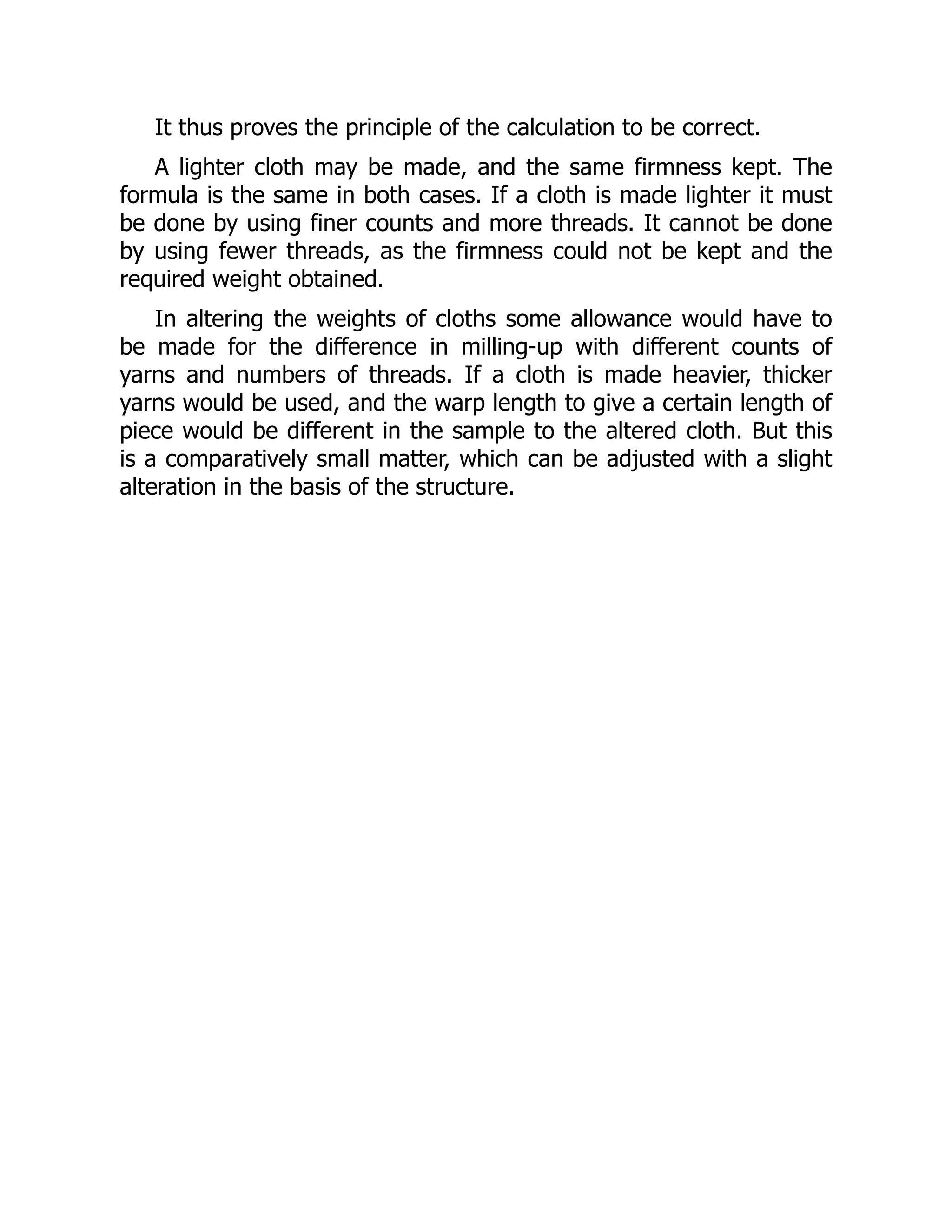 It thus proves the principle of the calculation to be correct.
A lighter cloth may be made, and the same firmness kept. The
formula is the same in both cases. If a cloth is made lighter it must
be done by using finer counts and more threads. It cannot be done
by using fewer threads, as the firmness could not be kept and the
required weight obtained.
In altering the weights of cloths some allowance would have to
be made for the difference in milling-up with different counts of
yarns and numbers of threads. If a cloth is made heavier, thicker
yarns would be used, and the warp length to give a certain length of
piece would be different in the sample to the altered cloth. But this
is a comparatively small matter, which can be adjusted with a slight
alteration in the basis of the structure.
 