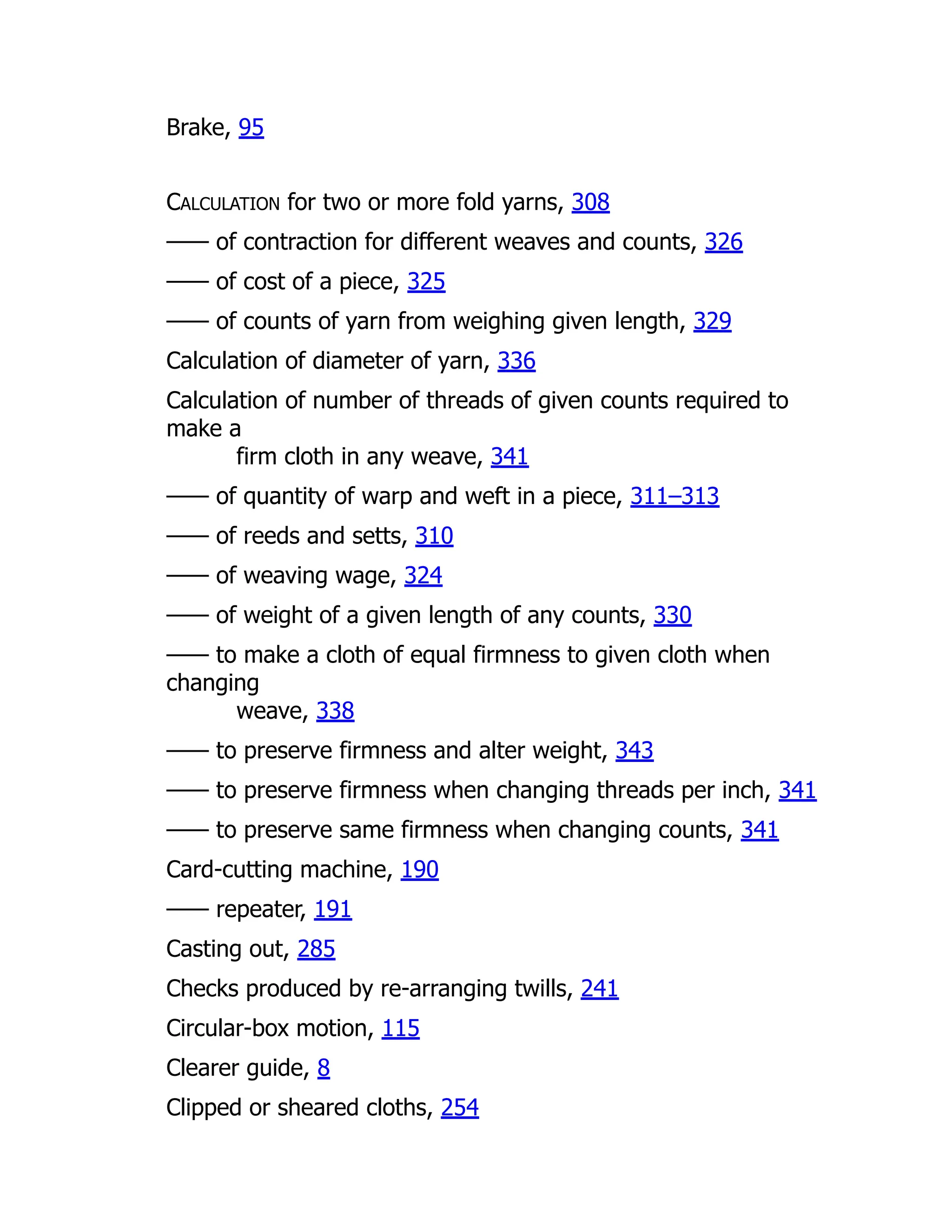 Brake, 95
CALCULATION for two or more fold yarns, 308
—— of contraction for different weaves and counts, 326
—— of cost of a piece, 325
—— of counts of yarn from weighing given length, 329
Calculation of diameter of yarn, 336
Calculation of number of threads of given counts required to
make a
firm cloth in any weave, 341
—— of quantity of warp and weft in a piece, 311–313
—— of reeds and setts, 310
—— of weaving wage, 324
—— of weight of a given length of any counts, 330
—— to make a cloth of equal firmness to given cloth when
changing
weave, 338
—— to preserve firmness and alter weight, 343
—— to preserve firmness when changing threads per inch, 341
—— to preserve same firmness when changing counts, 341
Card-cutting machine, 190
—— repeater, 191
Casting out, 285
Checks produced by re-arranging twills, 241
Circular-box motion, 115
Clearer guide, 8
Clipped or sheared cloths, 254
 
