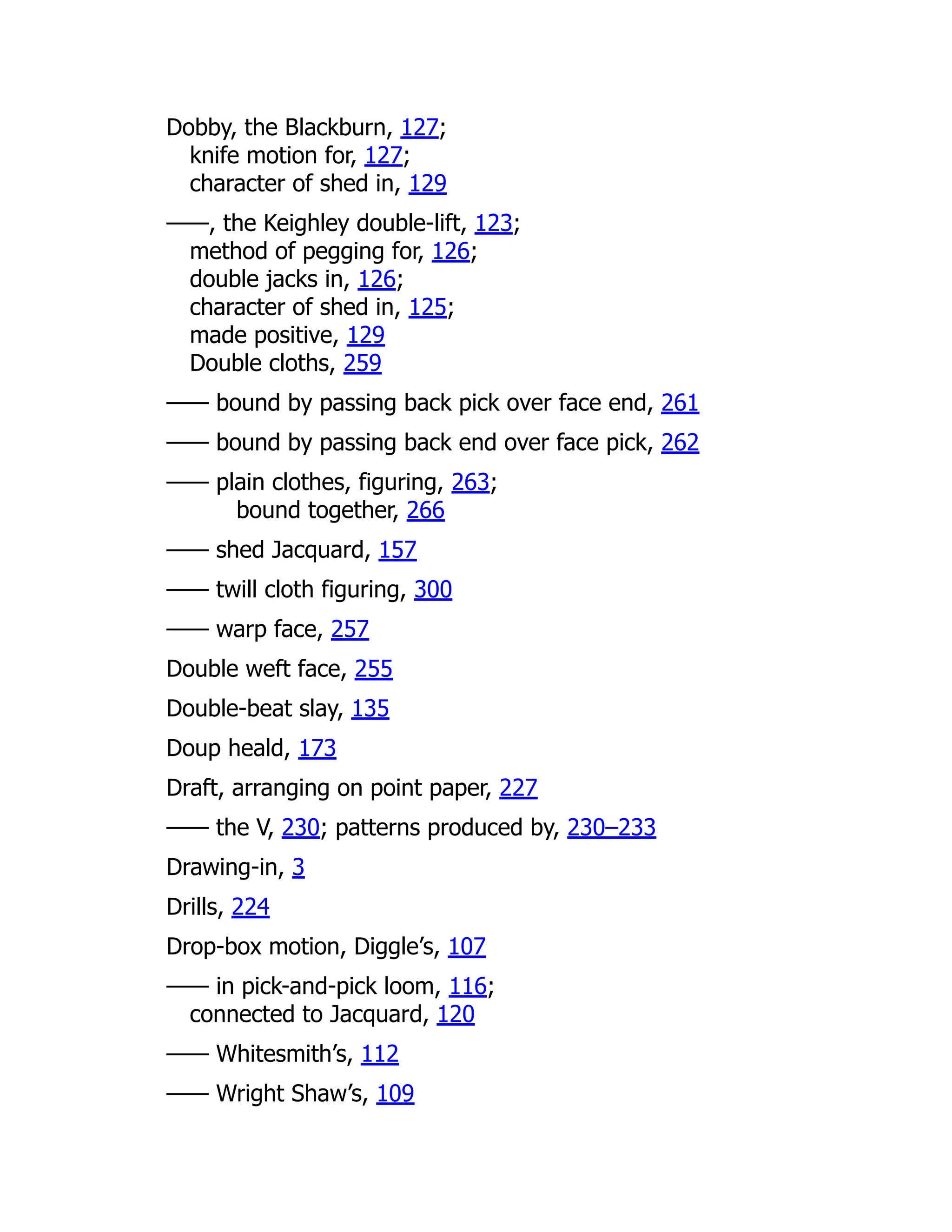 Dobby, the Blackburn, 127;
knife motion for, 127;
character of shed in, 129
——, the Keighley double-lift, 123;
method of pegging for, 126;
double jacks in, 126;
character of shed in, 125;
made positive, 129
Double cloths, 259
—— bound by passing back pick over face end, 261
—— bound by passing back end over face pick, 262
—— plain clothes, figuring, 263;
bound together, 266
—— shed Jacquard, 157
—— twill cloth figuring, 300
—— warp face, 257
Double weft face, 255
Double-beat slay, 135
Doup heald, 173
Draft, arranging on point paper, 227
—— the V, 230; patterns produced by, 230–233
Drawing-in, 3
Drills, 224
Drop-box motion, Diggle’s, 107
—— in pick-and-pick loom, 116;
connected to Jacquard, 120
—— Whitesmith’s, 112
—— Wright Shaw’s, 109
 