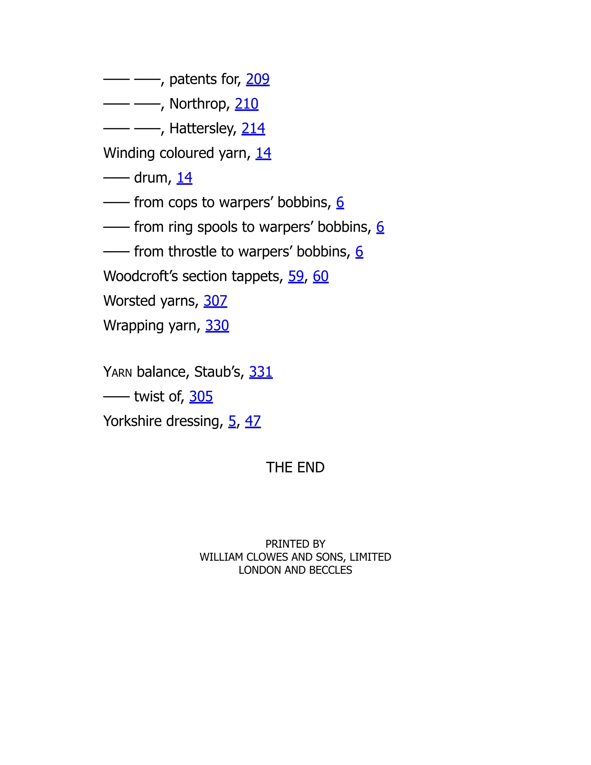 —— ——, patents for, 209
—— ——, Northrop, 210
—— ——, Hattersley, 214
Winding coloured yarn, 14
—— drum, 14
—— from cops to warpers’ bobbins, 6
—— from ring spools to warpers’ bobbins, 6
—— from throstle to warpers’ bobbins, 6
Woodcroft’s section tappets, 59, 60
Worsted yarns, 307
Wrapping yarn, 330
YARN balance, Staub’s, 331
—— twist of, 305
Yorkshire dressing, 5, 47
THE END
PRINTED BY
WILLIAM CLOWES AND SONS, LIMITED
LONDON AND BECCLES
 