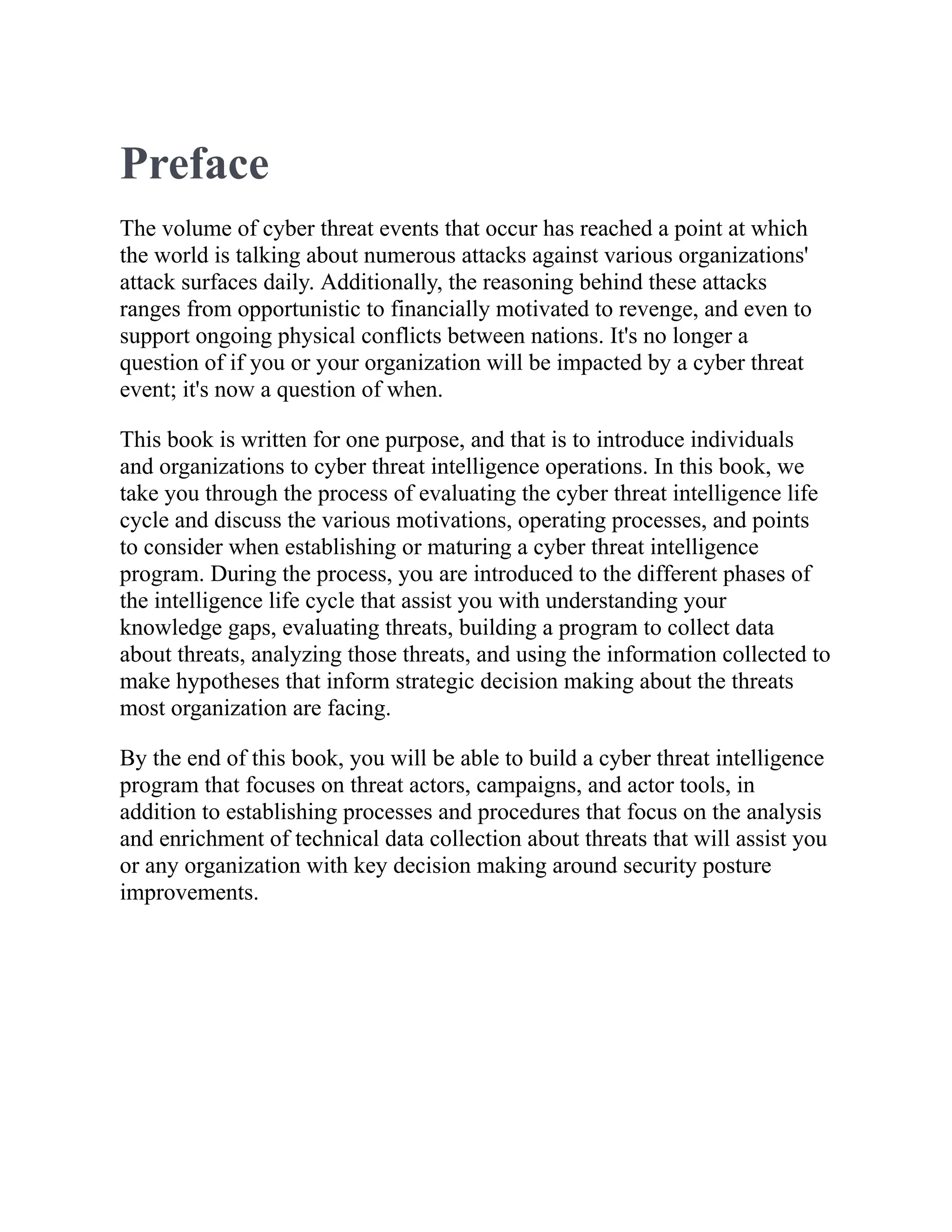 Preface
The volume of cyber threat events that occur has reached a point at which
the world is talking about numerous attacks against various organizations'
attack surfaces daily. Additionally, the reasoning behind these attacks
ranges from opportunistic to financially motivated to revenge, and even to
support ongoing physical conflicts between nations. It's no longer a
question of if you or your organization will be impacted by a cyber threat
event; it's now a question of when.
This book is written for one purpose, and that is to introduce individuals
and organizations to cyber threat intelligence operations. In this book, we
take you through the process of evaluating the cyber threat intelligence life
cycle and discuss the various motivations, operating processes, and points
to consider when establishing or maturing a cyber threat intelligence
program. During the process, you are introduced to the different phases of
the intelligence life cycle that assist you with understanding your
knowledge gaps, evaluating threats, building a program to collect data
about threats, analyzing those threats, and using the information collected to
make hypotheses that inform strategic decision making about the threats
most organization are facing.
By the end of this book, you will be able to build a cyber threat intelligence
program that focuses on threat actors, campaigns, and actor tools, in
addition to establishing processes and procedures that focus on the analysis
and enrichment of technical data collection about threats that will assist you
or any organization with key decision making around security posture
improvements.
 