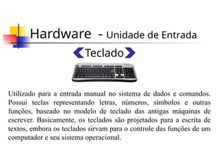 Hardware - Unidade de Entrada
Teclado
Utilizado para a entrada manual no sistema de dados e comandos.
Possui teclas representando letras, números, símbolos e outras
funções, baseado no modelo de teclado das antigas máquinas de
escrever. Basicamente, os teclados são projetados para a escrita de
textos, embora os teclados sirvam para o controle das funções de um
computador e seu sistema operacional.
 