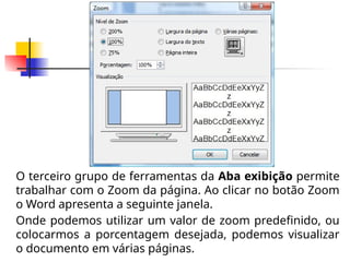 O terceiro grupo de ferramentas da Aba exibição permite
trabalhar com o Zoom da página. Ao clicar no botão Zoom
o Word apresenta a seguinte janela.
Onde podemos utilizar um valor de zoom predefinido, ou
colocarmos a porcentagem desejada, podemos visualizar
o documento em várias páginas.
 