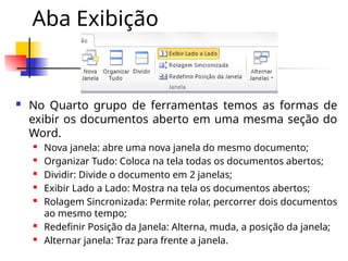 Aba Exibição
 No Quarto grupo de ferramentas temos as formas de
exibir os documentos aberto em uma mesma seção do
Word.
 Nova janela: abre uma nova janela do mesmo documento;
 Organizar Tudo: Coloca na tela todas os documentos abertos;
 Dividir: Divide o documento em 2 janelas;
 Exibir Lado a Lado: Mostra na tela os documentos abertos;
 Rolagem Sincronizada: Permite rolar, percorrer dois documentos
ao mesmo tempo;
 Redefinir Posição da Janela: Alterna, muda, a posição da janela;
 Alternar janela: Traz para frente a janela.
 