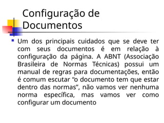 Configuração de
Documentos
 Um dos principais cuidados que se deve ter
com seus documentos é em relação à
configuração da página. A ABNT (Associação
Brasileira de Normas Técnicas) possui um
manual de regras para documentações, então
é comum escutar “o documento tem que estar
dentro das normas”, não vamos ver nenhuma
norma específica, mas vamos ver como
configurar um documento
 