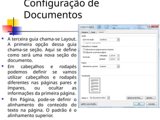 Configuração de
Documentos
 A terceira guia chama-se Layout.
A primeira opção dessa guia
chama-se seção. Aqui se define
como será uma nova seção do
documento.
 Em cabeçalhos e rodapés
podemos definir se vamos
utilizar cabeçalhos e rodapés
diferentes nas páginas pares e
ímpares, ou ocultar as
informações da primeira página.
 Em Página, pode-se definir o
alinhamento do conteúdo do
texto na página. O padrão é o
alinhamento superior.
 